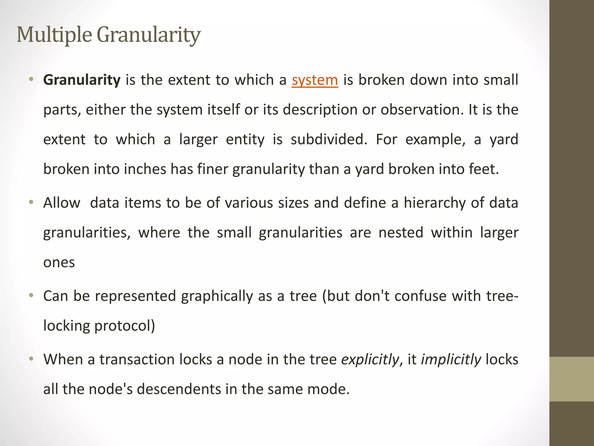 Multiple Granularity 
• Granularity is the extent to which a system is broken down into small 
parts, either the system itself or its description or observation. It is the 
extent to which a larger entity is subdivided. For example, a yard 
broken into inches has finer granularity than a yard broken into feet. 
• Allow data items to be of various sizes and define a hierarchy of data 
granularities, where the small granularities are nested within larger 
ones 
• Can be represented graphically as a tree (but don't confuse with tree-locking 
protocol) 
• When a transaction locks a node in the tree explicitly, it implicitly locks 
all the node's descendents in the same mode. 
 
