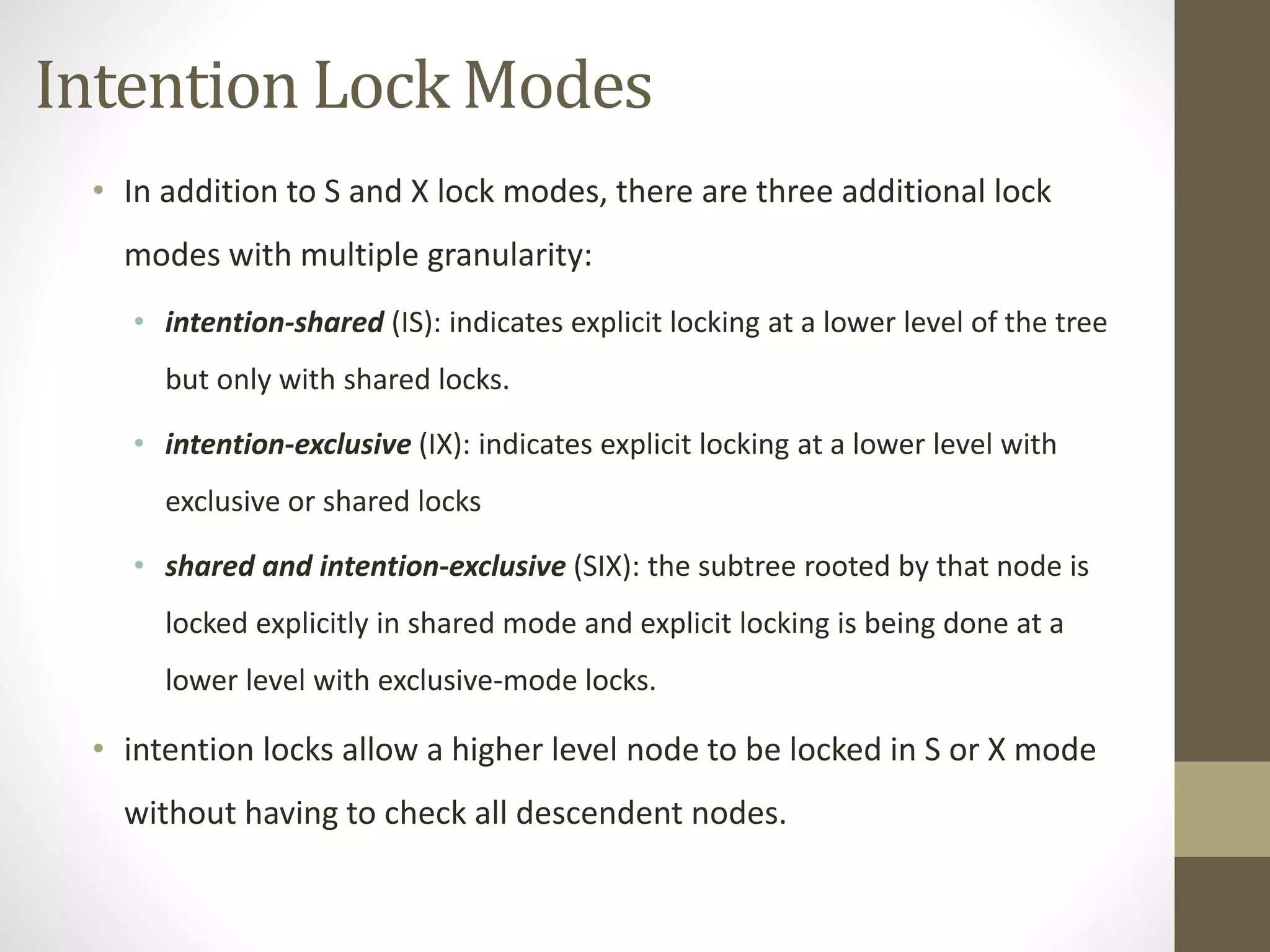 Intention Lock Modes 
• In addition to S and X lock modes, there are three additional lock 
modes with multiple granularity: 
• intention-shared (IS): indicates explicit locking at a lower level of the tree 
but only with shared locks. 
• intention-exclusive (IX): indicates explicit locking at a lower level with 
exclusive or shared locks 
• shared and intention-exclusive (SIX): the subtree rooted by that node is 
locked explicitly in shared mode and explicit locking is being done at a 
lower level with exclusive-mode locks. 
• intention locks allow a higher level node to be locked in S or X mode 
without having to check all descendent nodes. 
 