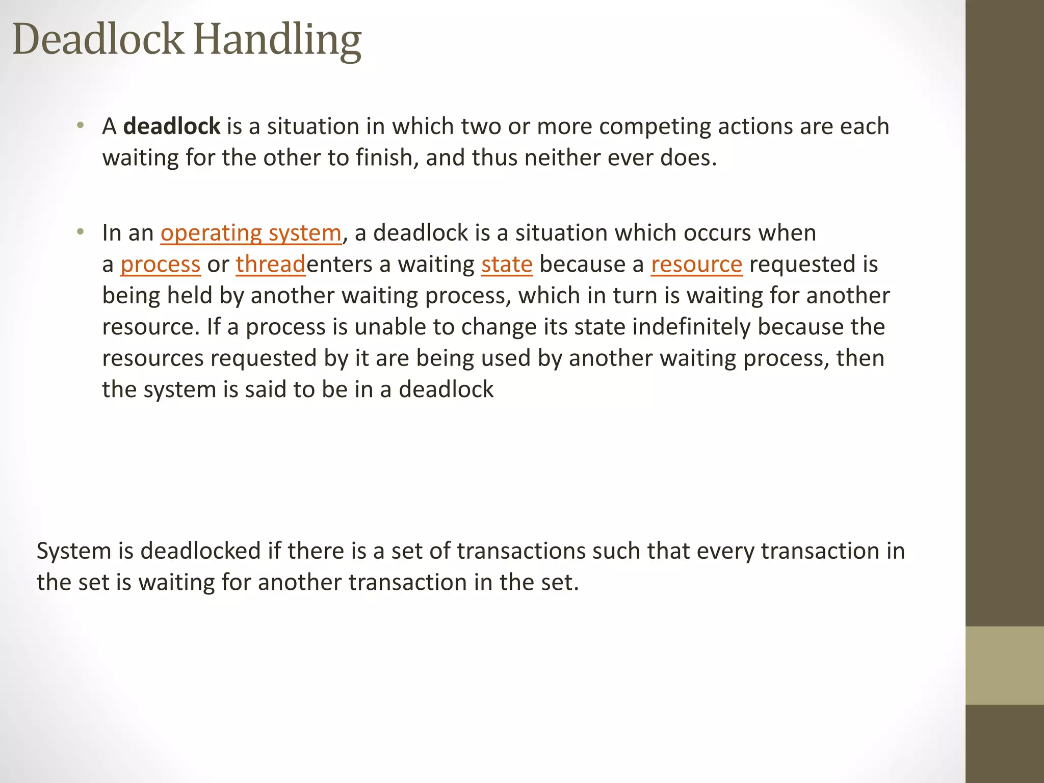 Deadlock Handling 
• A deadlock is a situation in which two or more competing actions are each 
waiting for the other to finish, and thus neither ever does. 
• In an operating system, a deadlock is a situation which occurs when 
a process or threadenters a waiting state because a resource requested is 
being held by another waiting process, which in turn is waiting for another 
resource. If a process is unable to change its state indefinitely because the 
resources requested by it are being used by another waiting process, then 
the system is said to be in a deadlock 
System is deadlocked if there is a set of transactions such that every transaction in 
the set is waiting for another transaction in the set. 
 