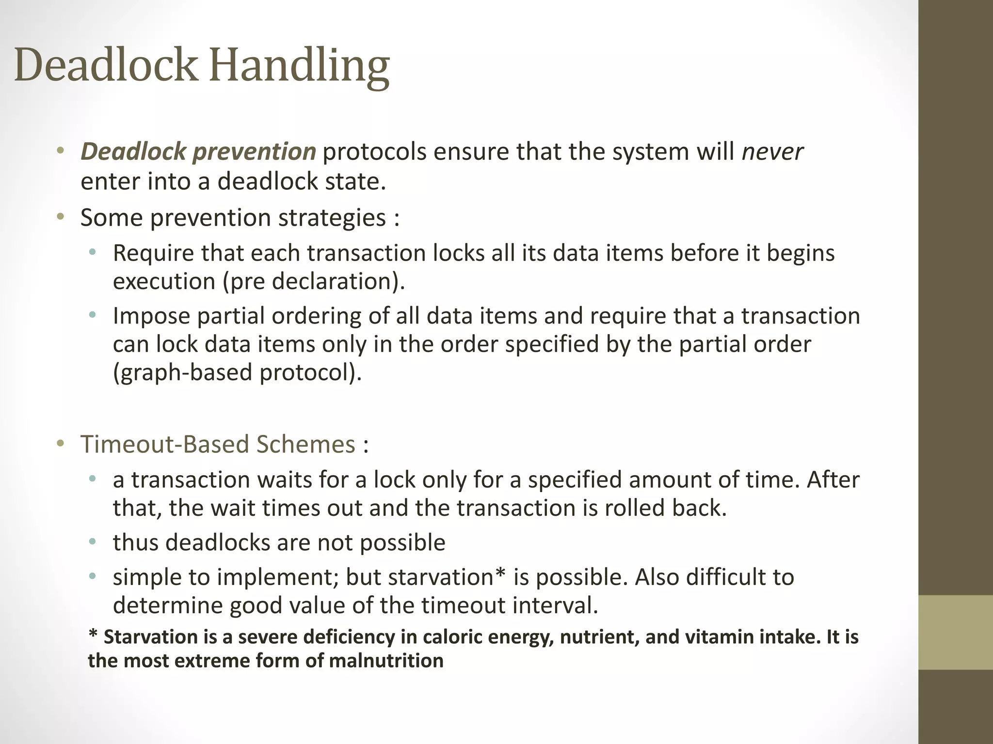 Deadlock Handling 
• Deadlock prevention protocols ensure that the system will never 
enter into a deadlock state. 
• Some prevention strategies : 
• Require that each transaction locks all its data items before it begins 
execution (pre declaration). 
• Impose partial ordering of all data items and require that a transaction 
can lock data items only in the order specified by the partial order 
(graph-based protocol). 
• Timeout-Based Schemes : 
• a transaction waits for a lock only for a specified amount of time. After 
that, the wait times out and the transaction is rolled back. 
• thus deadlocks are not possible 
• simple to implement; but starvation* is possible. Also difficult to 
determine good value of the timeout interval. 
* Starvation is a severe deficiency in caloric energy, nutrient, and vitamin intake. It is 
the most extreme form of malnutrition 
 