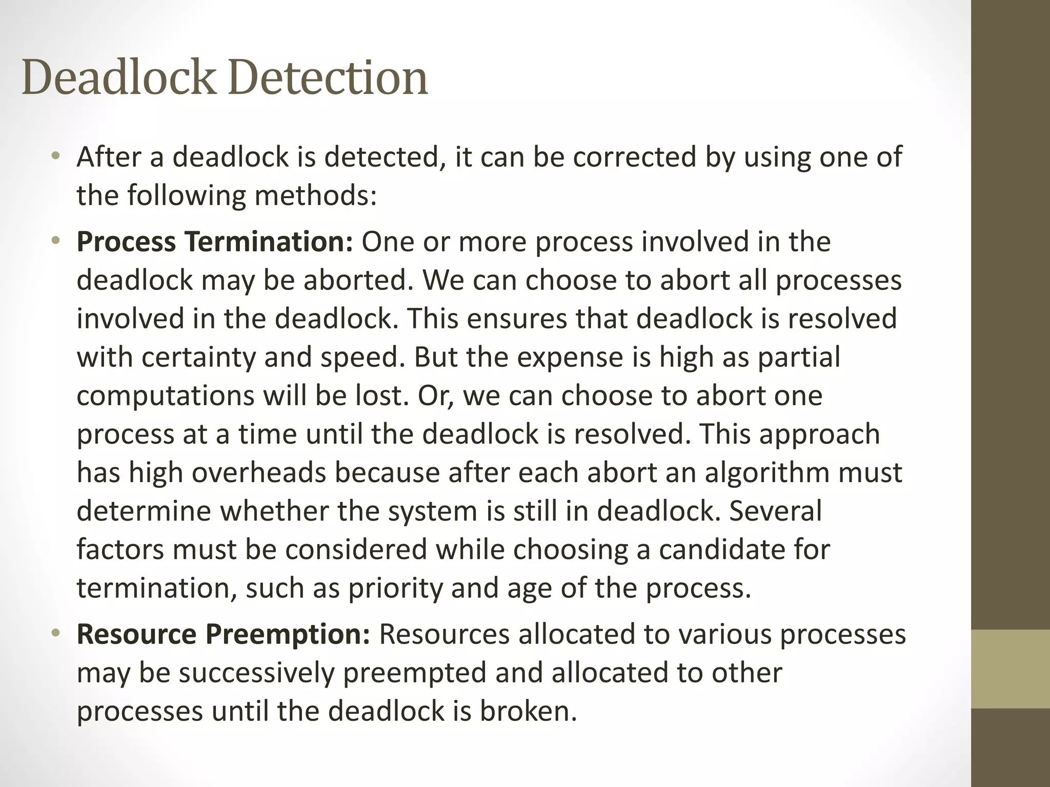 Deadlock Detection 
• After a deadlock is detected, it can be corrected by using one of 
the following methods: 
• Process Termination: One or more process involved in the 
deadlock may be aborted. We can choose to abort all processes 
involved in the deadlock. This ensures that deadlock is resolved 
with certainty and speed. But the expense is high as partial 
computations will be lost. Or, we can choose to abort one 
process at a time until the deadlock is resolved. This approach 
has high overheads because after each abort an algorithm must 
determine whether the system is still in deadlock. Several 
factors must be considered while choosing a candidate for 
termination, such as priority and age of the process. 
• Resource Preemption: Resources allocated to various processes 
may be successively preempted and allocated to other 
processes until the deadlock is broken. 
 
