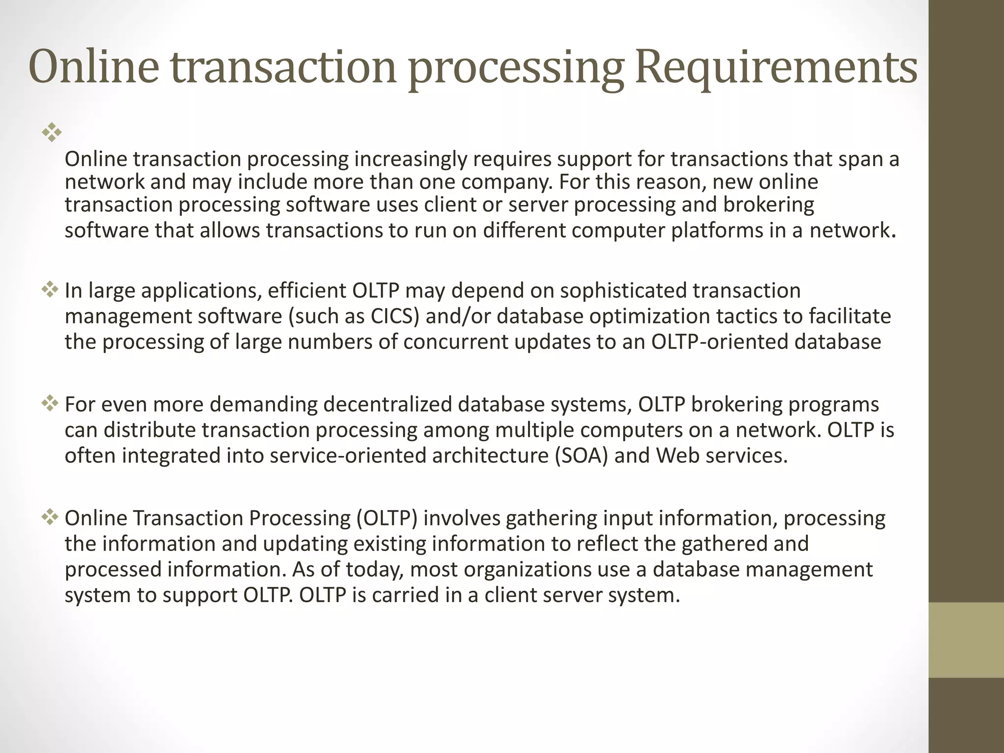 Online transaction processing Requirements 
 
Online transaction processing increasingly requires support for transactions that span a 
network and may include more than one company. For this reason, new online 
transaction processing software uses client or server processing and brokering 
software that allows transactions to run on different computer platforms in a network. 
 In large applications, efficient OLTP may depend on sophisticated transaction 
management software (such as CICS) and/or database optimization tactics to facilitate 
the processing of large numbers of concurrent updates to an OLTP-oriented database 
 For even more demanding decentralized database systems, OLTP brokering programs 
can distribute transaction processing among multiple computers on a network. OLTP is 
often integrated into service-oriented architecture (SOA) andWeb services. 
 Online Transaction Processing (OLTP) involves gathering input information, processing 
the information and updating existing information to reflect the gathered and 
processed information. As of today, most organizations use a database management 
system to support OLTP. OLTP is carried in a client server system. 
 