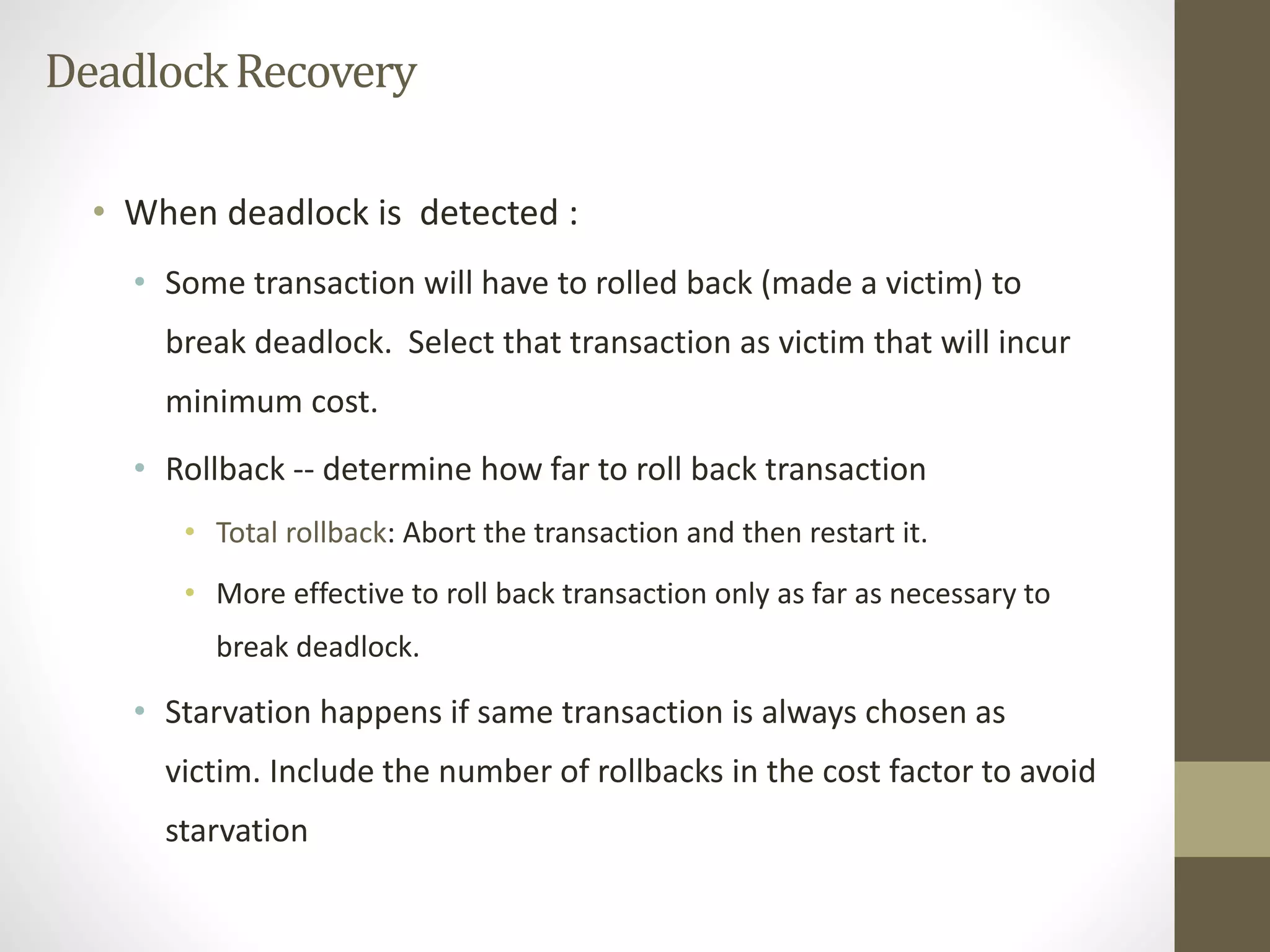 Deadlock Recovery 
• When deadlock is detected : 
• Some transaction will have to rolled back (made a victim) to 
break deadlock. Select that transaction as victim that will incur 
minimum cost. 
• Rollback -- determine how far to roll back transaction 
• Total rollback: Abort the transaction and then restart it. 
• More effective to roll back transaction only as far as necessary to 
break deadlock. 
• Starvation happens if same transaction is always chosen as 
victim. Include the number of rollbacks in the cost factor to avoid 
starvation 
 