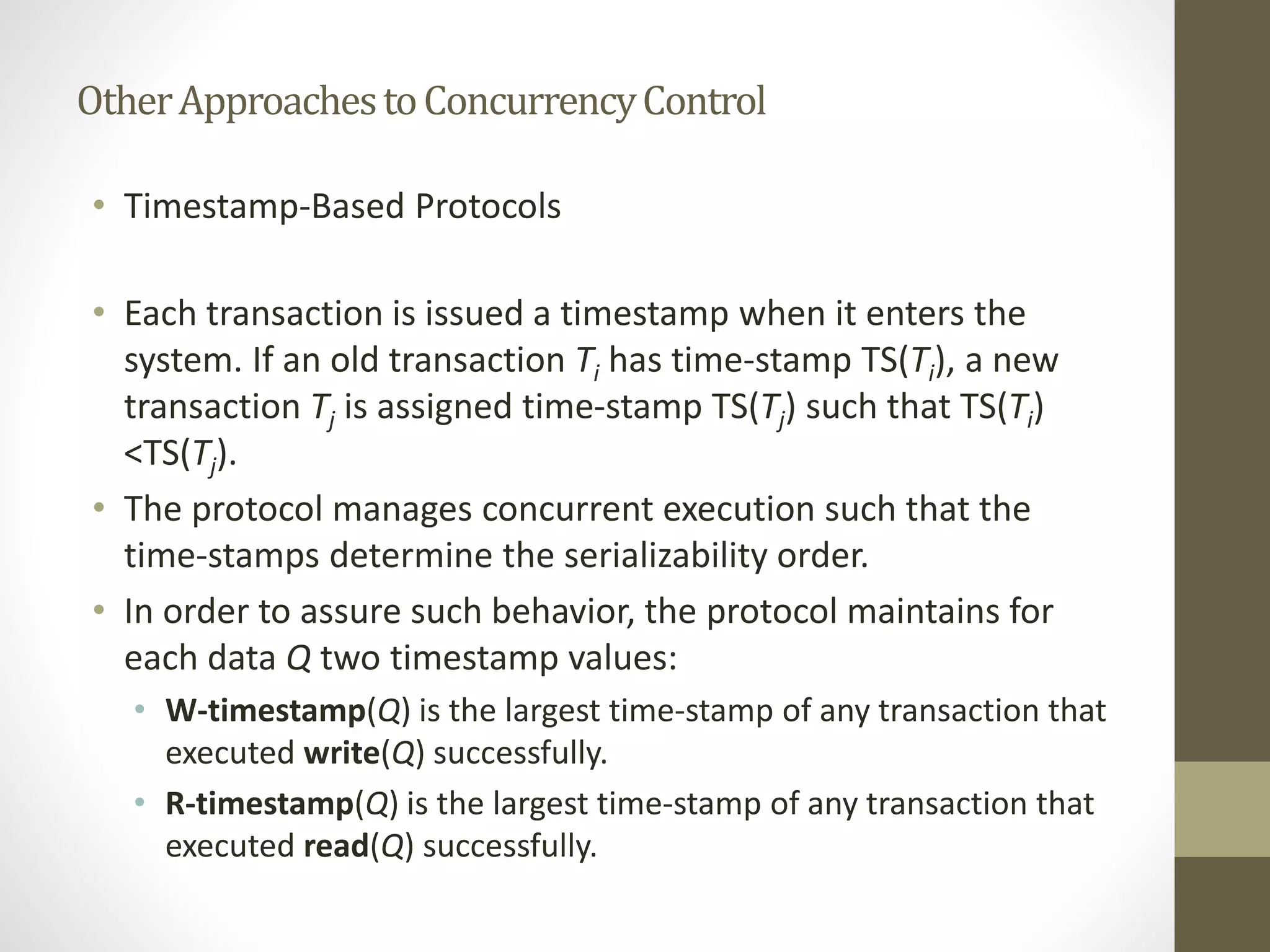 Other Approaches to Concurrency Control 
• Timestamp-Based Protocols 
• Each transaction is issued a timestamp when it enters the 
system. If an old transaction Ti has time-stamp TS(Ti), a new 
transaction Tj is assigned time-stamp TS(Tj) such that TS(Ti) 
<TS(Tj). 
• The protocol manages concurrent execution such that the 
time-stamps determine the serializability order. 
• In order to assure such behavior, the protocol maintains for 
each data Q two timestamp values: 
• W-timestamp(Q) is the largest time-stamp of any transaction that 
executed write(Q) successfully. 
• R-timestamp(Q) is the largest time-stamp of any transaction that 
executed read(Q) successfully. 
 