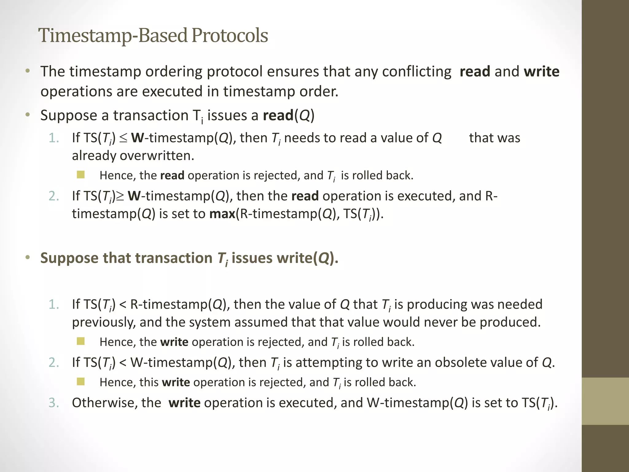 Timestamp-Based Protocols 
• The timestamp ordering protocol ensures that any conflicting read and write 
operations are executed in timestamp order. 
• Suppose a transaction Ti issues a read(Q) 
1. If TS(Ti)  W-timestamp(Q), then Ti needs to read a value of Q that was 
already overwritten. 
 Hence, the read operation is rejected, and Ti is rolled back. 
2. If TS(Ti)W-timestamp(Q), then the read operation is executed, and R-timestamp( 
Q) is set to max(R-timestamp(Q), TS(Ti)). 
• Suppose that transaction Ti issues write(Q). 
1. If TS(Ti) < R-timestamp(Q), then the value of Q that Ti is producing was needed 
previously, and the system assumed that that value would never be produced. 
 Hence, the write operation is rejected, and Ti is rolled back. 
2. If TS(Ti) < W-timestamp(Q), then Ti is attempting to write an obsolete value of Q. 
 Hence, this write operation is rejected, and Ti is rolled back. 
3. Otherwise, the write operation is executed, and W-timestamp(Q) is set to TS(Ti). 
 