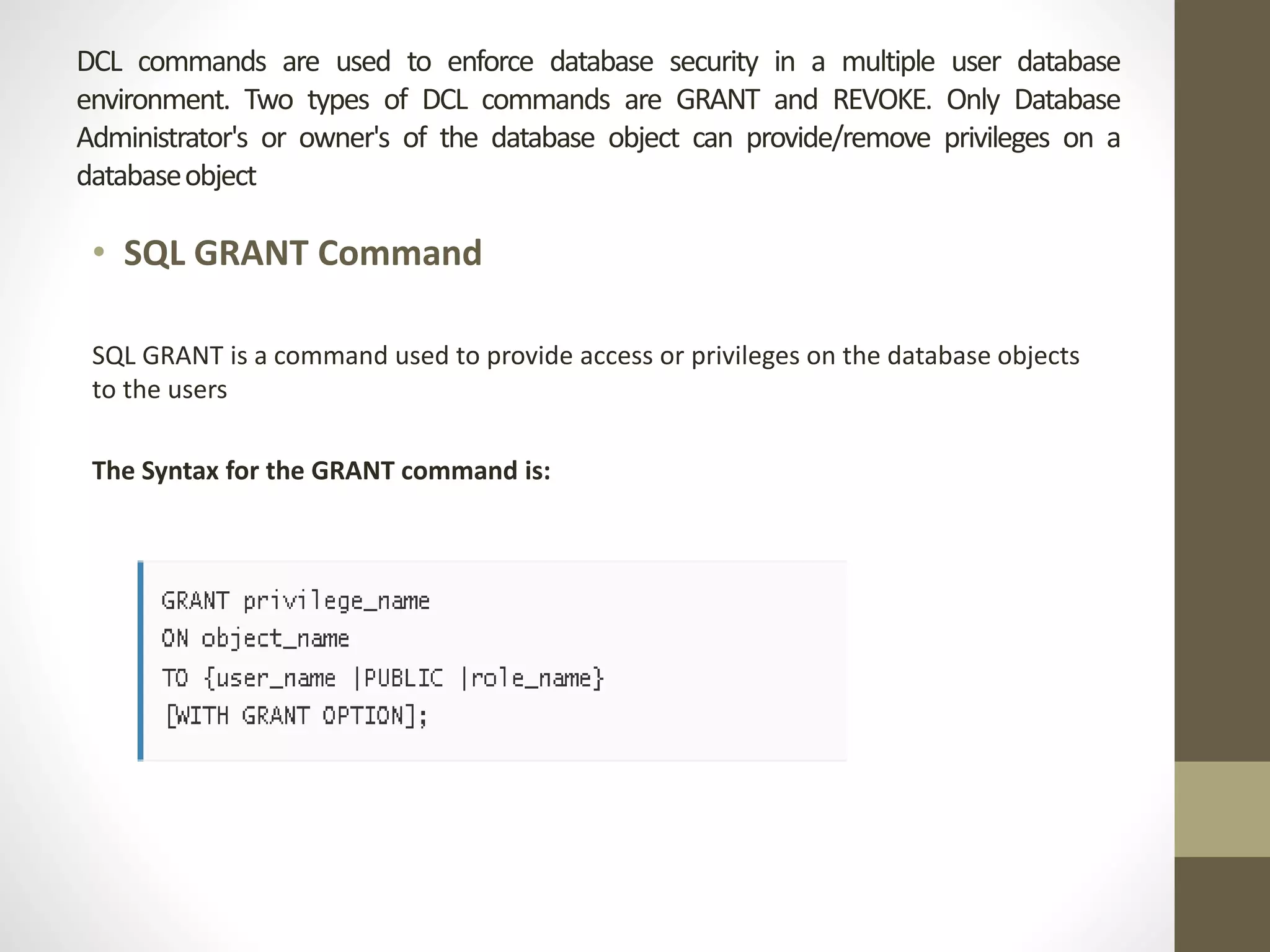 DCL commands are used to enforce database security in a multiple user database 
environment. Two types of DCL commands are GRANT and REVOKE. Only Database 
Administrator's or owner's of the database object can provide/remove privileges on a 
databaseobject 
• SQL GRANT Command 
SQL GRANT is a command used to provide access or privileges on the database objects 
to the users 
The Syntax for the GRANT command is: 
 