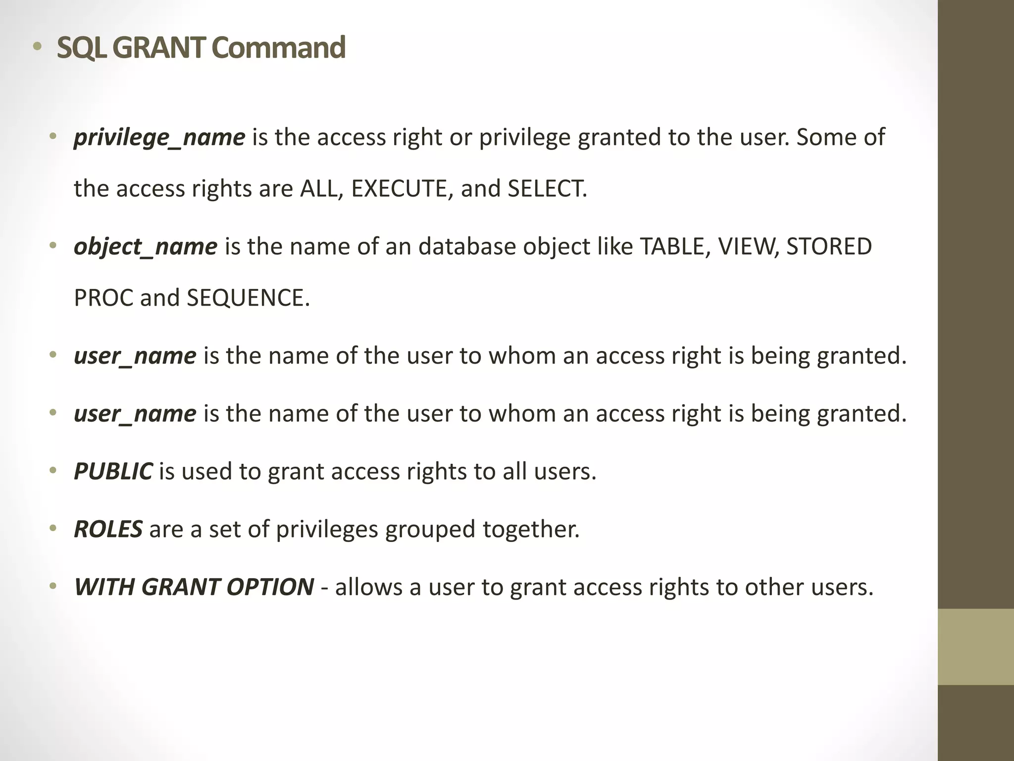 • SQL GRANT Command 
• privilege_name is the access right or privilege granted to the user. Some of 
the access rights are ALL, EXECUTE, and SELECT. 
• object_name is the name of an database object like TABLE, VIEW, STORED 
PROC and SEQUENCE. 
• user_name is the name of the user to whom an access right is being granted. 
• user_name is the name of the user to whom an access right is being granted. 
• PUBLIC is used to grant access rights to all users. 
• ROLES are a set of privileges grouped together. 
• WITH GRANT OPTION - allows a user to grant access rights to other users. 
 