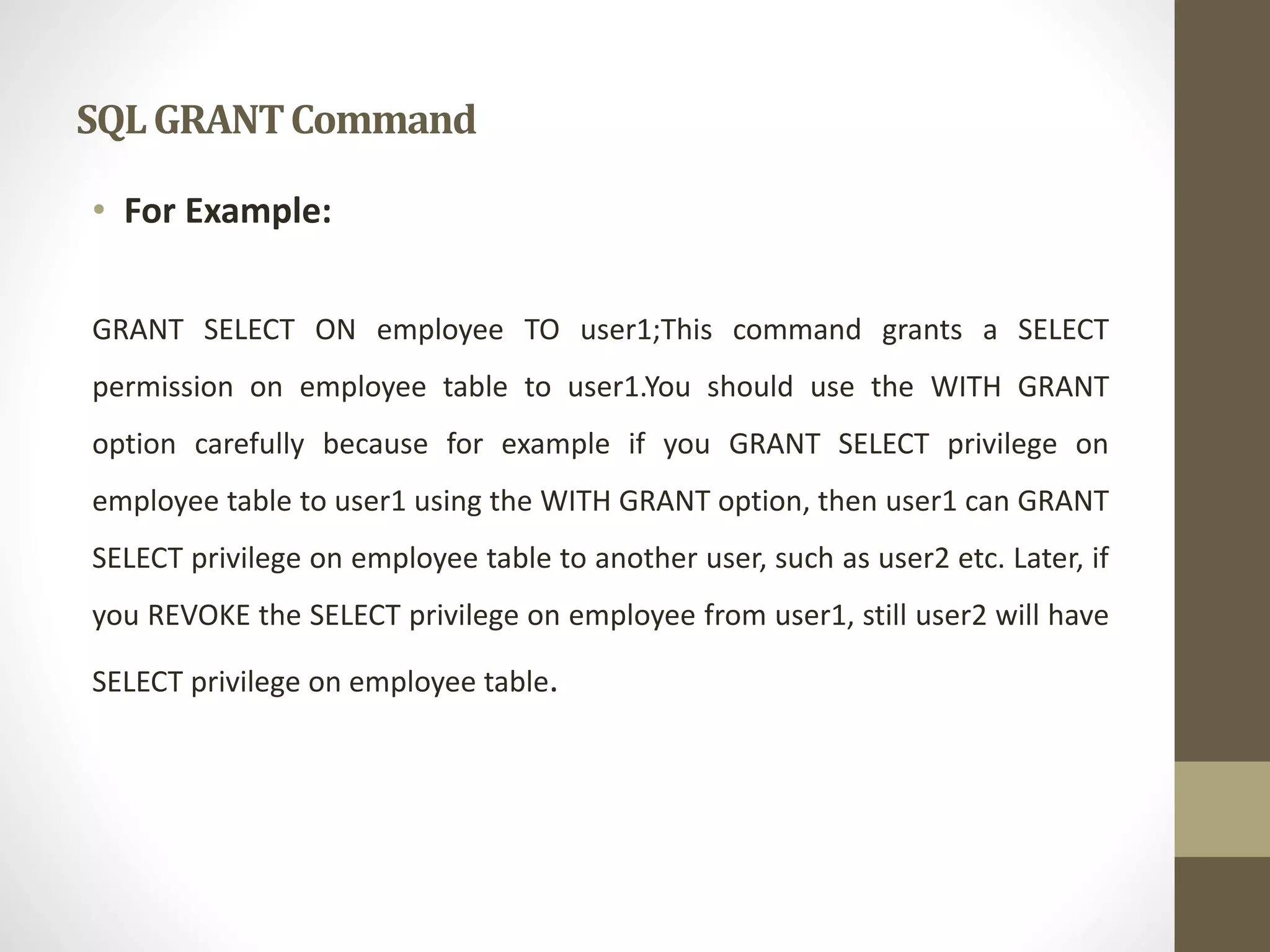 SQL GRANT Command 
• For Example: 
GRANT SELECT ON employee TO user1;This command grants a SELECT 
permission on employee table to user1.You should use the WITH GRANT 
option carefully because for example if you GRANT SELECT privilege on 
employee table to user1 using the WITH GRANT option, then user1 can GRANT 
SELECT privilege on employee table to another user, such as user2 etc. Later, if 
you REVOKE the SELECT privilege on employee from user1, still user2 will have 
SELECT privilege on employee table. 
 