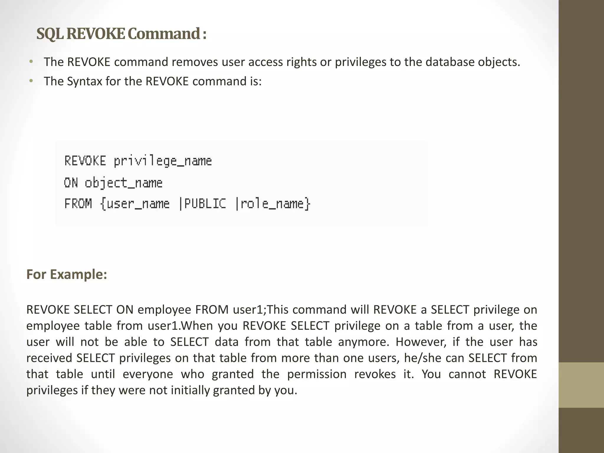 SQL REVOKE Command : 
• The REVOKE command removes user access rights or privileges to the database objects. 
• The Syntax for the REVOKE command is: 
For Example: 
REVOKE SELECT ON employee FROM user1;This command will REVOKE a SELECT privilege on 
employee table from user1.When you REVOKE SELECT privilege on a table from a user, the 
user will not be able to SELECT data from that table anymore. However, if the user has 
received SELECT privileges on that table from more than one users, he/she can SELECT from 
that table until everyone who granted the permission revokes it. You cannot REVOKE 
privileges if they were not initially granted by you. 
 