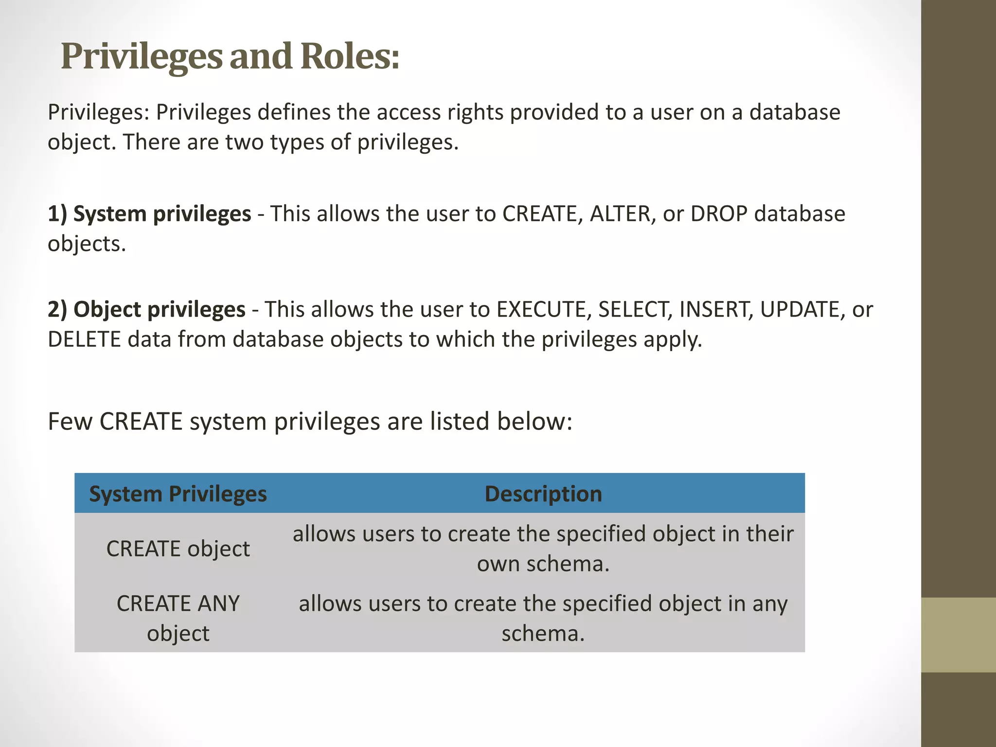 Privileges and Roles: 
Privileges: Privileges defines the access rights provided to a user on a database 
object. There are two types of privileges. 
1) System privileges - This allows the user to CREATE, ALTER, or DROP database 
objects. 
2) Object privileges - This allows the user to EXECUTE, SELECT, INSERT, UPDATE, or 
DELETE data from database objects to which the privileges apply. 
Few CREATE system privileges are listed below: 
System Privileges Description 
CREATE object 
allows users to create the specified object in their 
own schema. 
CREATE ANY 
object 
allows users to create the specified object in any 
schema. 
 