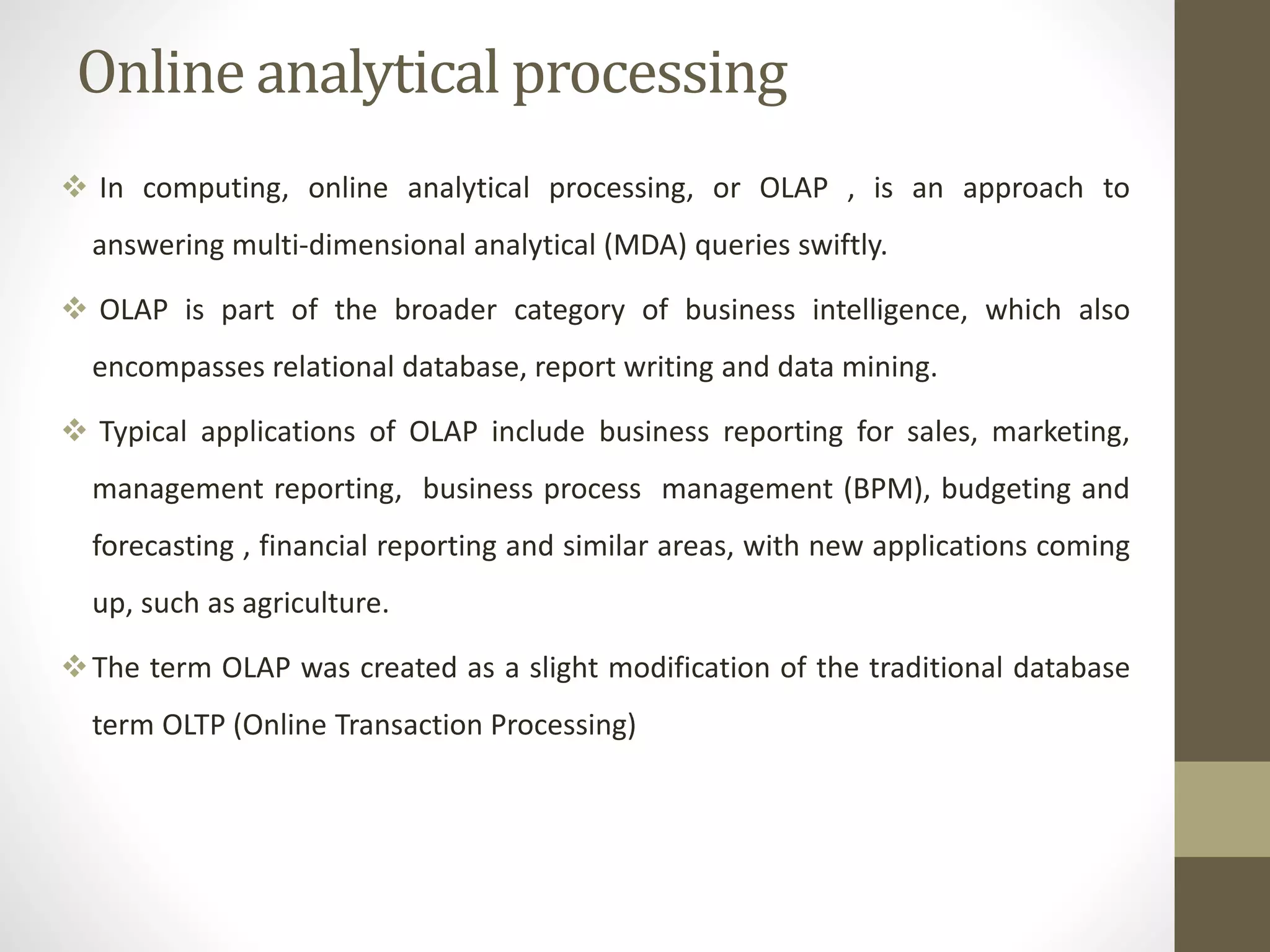 Online analytical processing 
 In computing, online analytical processing, or OLAP , is an approach to 
answering multi-dimensional analytical (MDA) queries swiftly. 
 OLAP is part of the broader category of business intelligence, which also 
encompasses relational database, report writing and data mining. 
 Typical applications of OLAP include business reporting for sales, marketing, 
management reporting, business process management (BPM), budgeting and 
forecasting , financial reporting and similar areas, with new applications coming 
up, such as agriculture. 
The term OLAP was created as a slight modification of the traditional database 
term OLTP (Online Transaction Processing) 
 