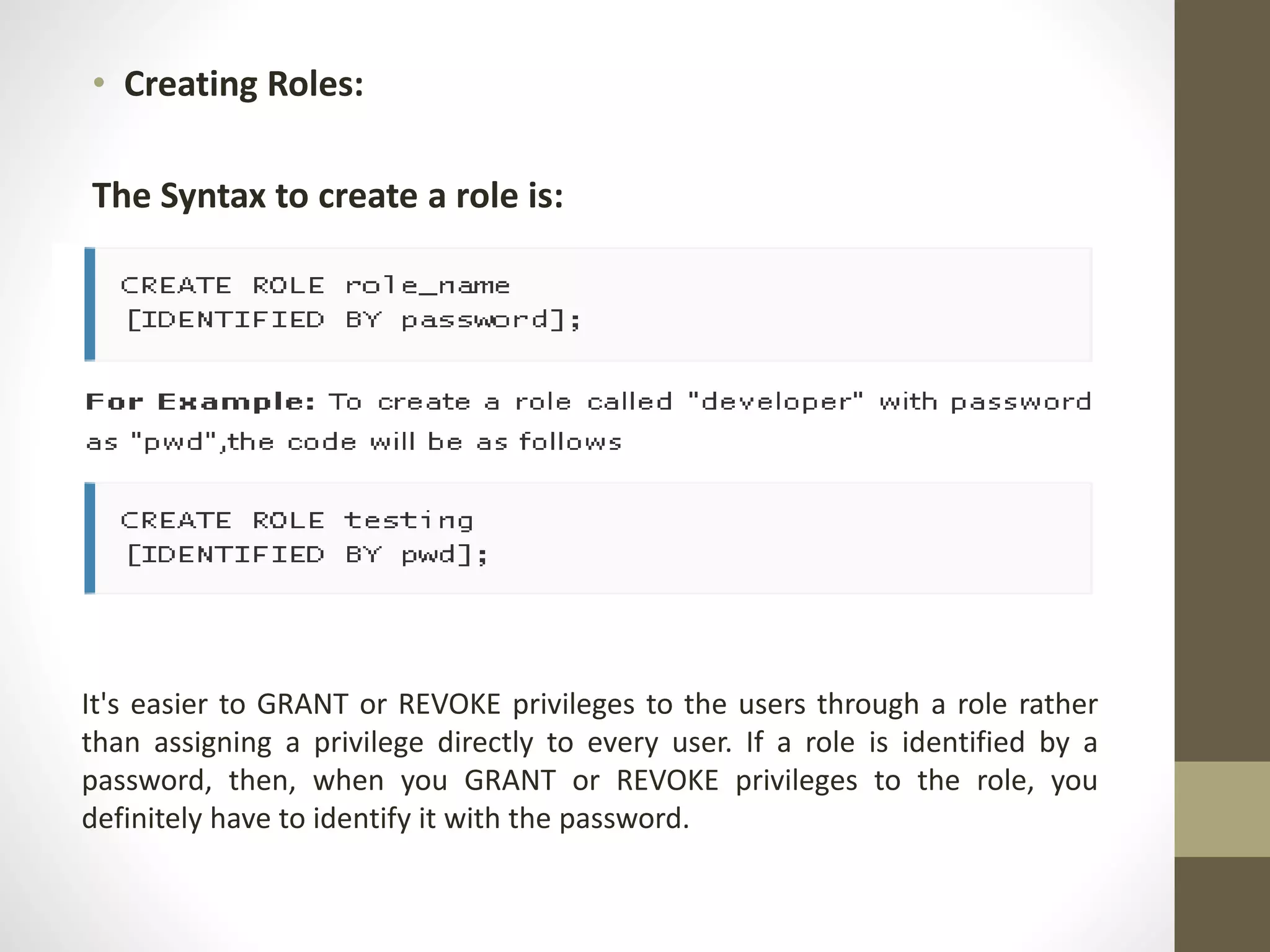 • Creating Roles: 
The Syntax to create a role is: 
It's easier to GRANT or REVOKE privileges to the users through a role rather 
than assigning a privilege directly to every user. If a role is identified by a 
password, then, when you GRANT or REVOKE privileges to the role, you 
definitely have to identify it with the password. 
 