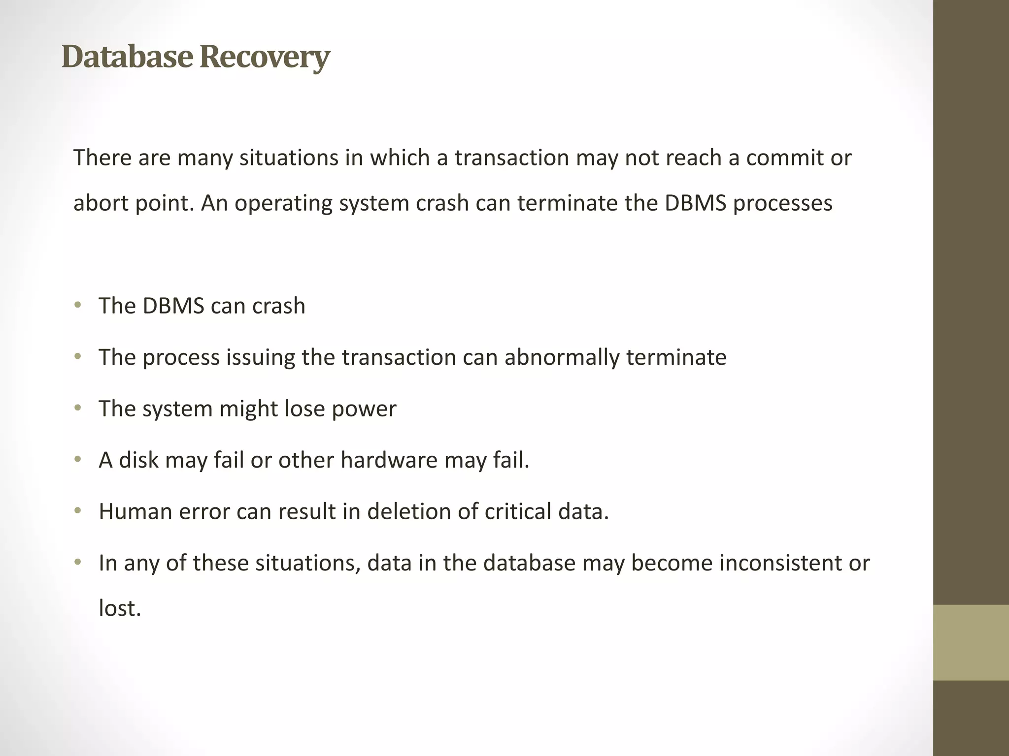 Database Recovery 
There are many situations in which a transaction may not reach a commit or 
abort point. An operating system crash can terminate the DBMS processes 
• The DBMS can crash 
• The process issuing the transaction can abnormally terminate 
• The system might lose power 
• A disk may fail or other hardware may fail. 
• Human error can result in deletion of critical data. 
• In any of these situations, data in the database may become inconsistent or 
lost. 
 