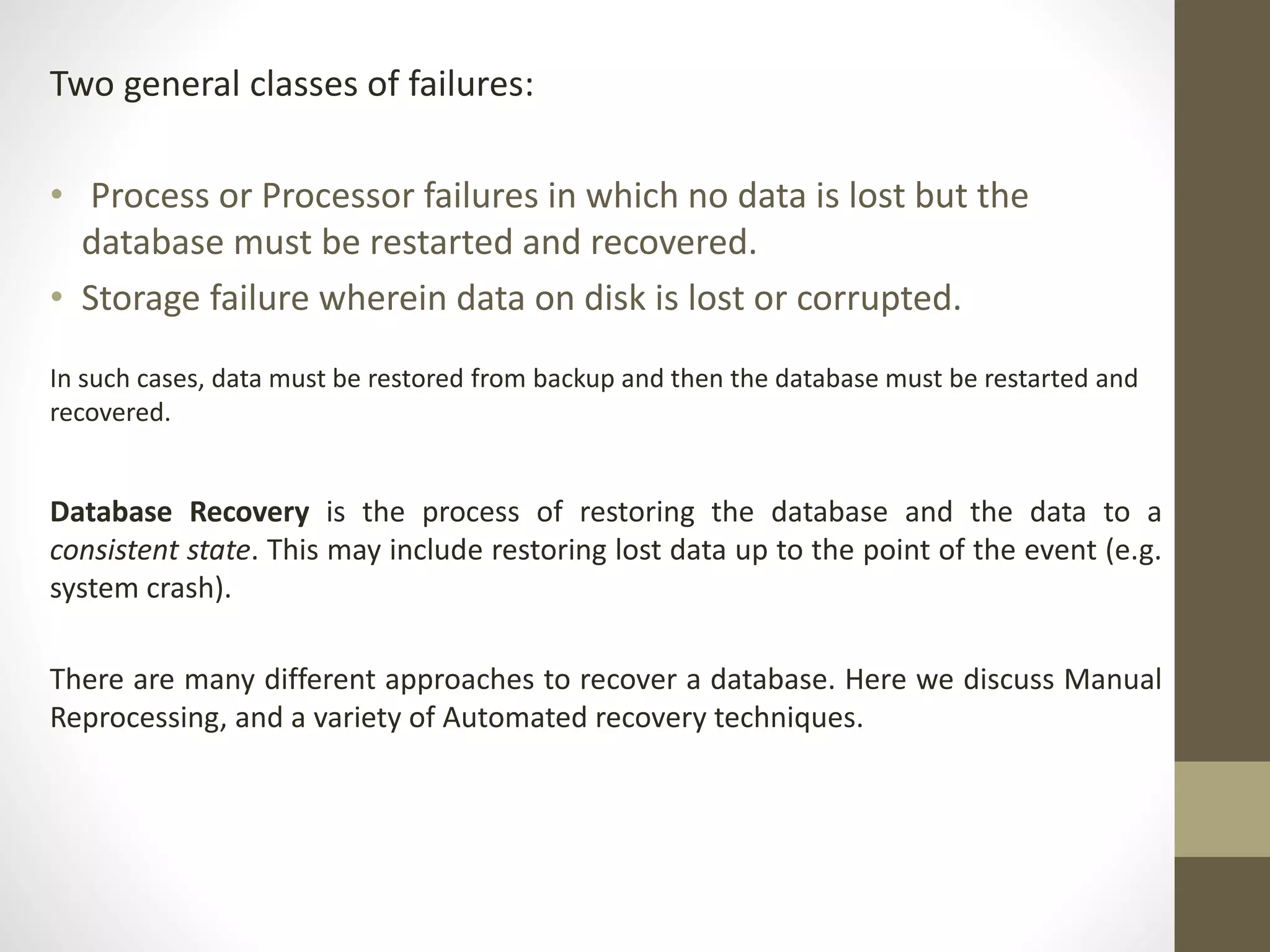 Two general classes of failures: 
• Process or Processor failures in which no data is lost but the 
database must be restarted and recovered. 
• Storage failure wherein data on disk is lost or corrupted. 
In such cases, data must be restored from backup and then the database must be restarted and 
recovered. 
Database Recovery is the process of restoring the database and the data to a 
consistent state. This may include restoring lost data up to the point of the event (e.g. 
system crash). 
There are many different approaches to recover a database. Here we discuss Manual 
Reprocessing, and a variety of Automated recovery techniques. 
 