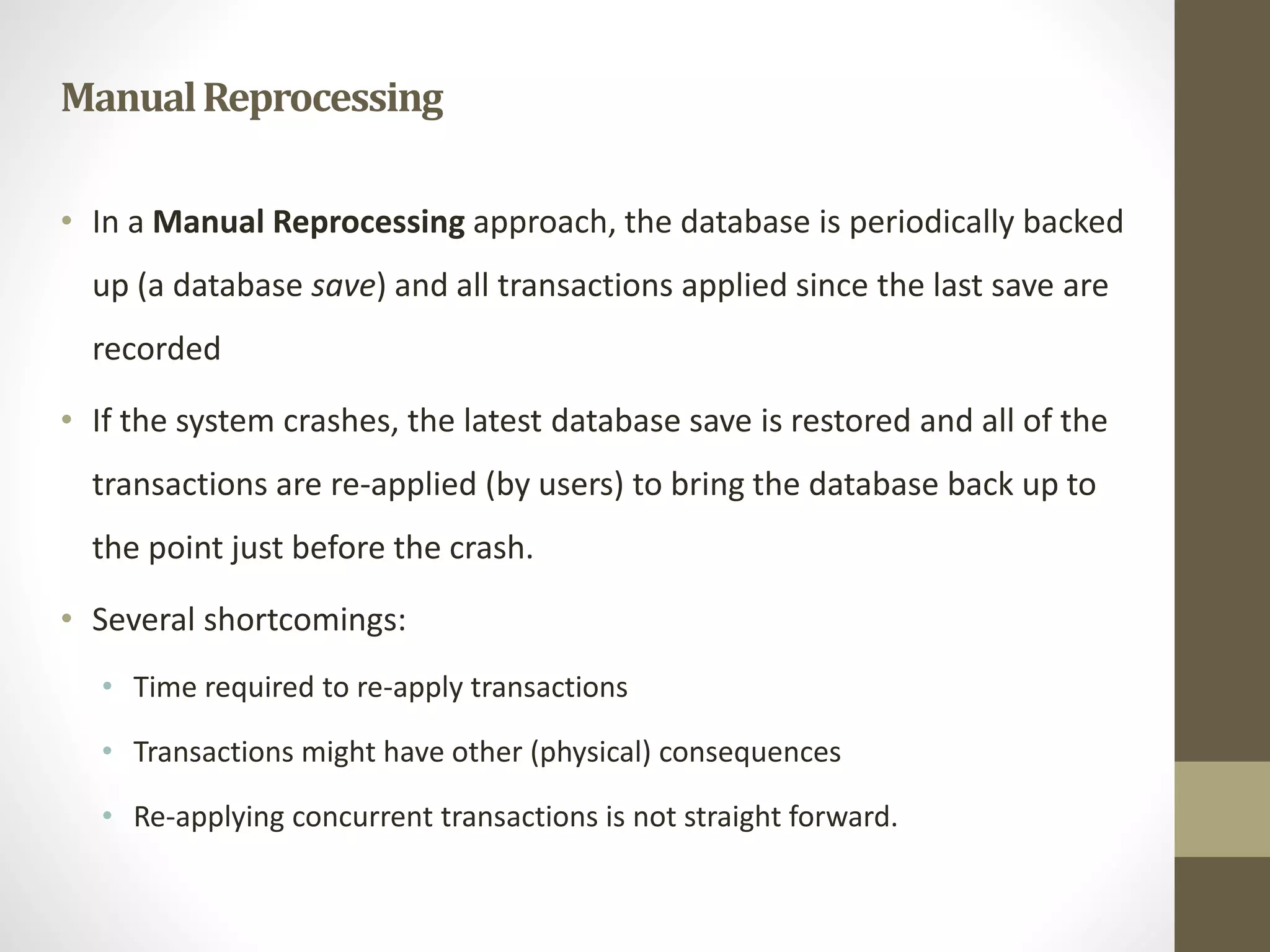 Manual Reprocessing 
• In a Manual Reprocessing approach, the database is periodically backed 
up (a database save) and all transactions applied since the last save are 
recorded 
• If the system crashes, the latest database save is restored and all of the 
transactions are re-applied (by users) to bring the database back up to 
the point just before the crash. 
• Several shortcomings: 
• Time required to re-apply transactions 
• Transactions might have other (physical) consequences 
• Re-applying concurrent transactions is not straight forward. 
 