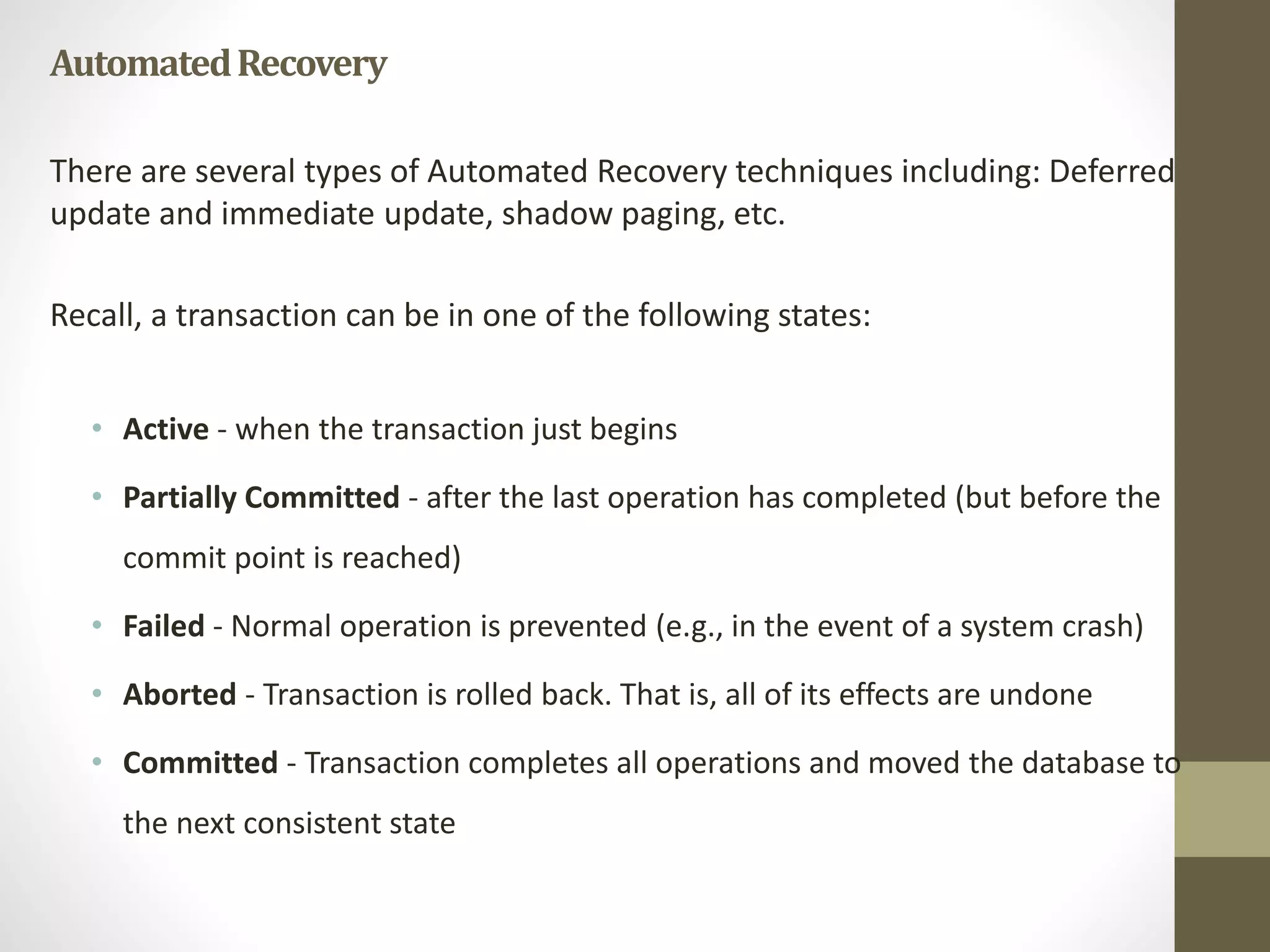 Automated Recovery 
There are several types of Automated Recovery techniques including: Deferred 
update and immediate update, shadow paging, etc. 
Recall, a transaction can be in one of the following states: 
• Active - when the transaction just begins 
• Partially Committed - after the last operation has completed (but before the 
commit point is reached) 
• Failed - Normal operation is prevented (e.g., in the event of a system crash) 
• Aborted - Transaction is rolled back. That is, all of its effects are undone 
• Committed - Transaction completes all operations and moved the database to 
the next consistent state 
 