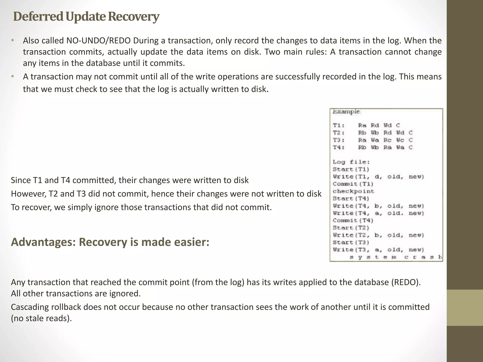 Deferred Update Recovery 
• Also called NO-UNDO/REDO During a transaction, only record the changes to data items in the log. When the 
transaction commits, actually update the data items on disk. Two main rules: A transaction cannot change 
any items in the database until it commits. 
• A transaction may not commit until all of the write operations are successfully recorded in the log. This means 
that we must check to see that the log is actually written to disk. 
Since T1 and T4 committed, their changes were written to disk 
However, T2 and T3 did not commit, hence their changes were not written to disk 
To recover, we simply ignore those transactions that did not commit. 
Advantages: Recovery is made easier: 
Any transaction that reached the commit point (from the log) has its writes applied to the database (REDO). 
All other transactions are ignored. 
Cascading rollback does not occur because no other transaction sees the work of another until it is committed 
(no stale reads). 
 