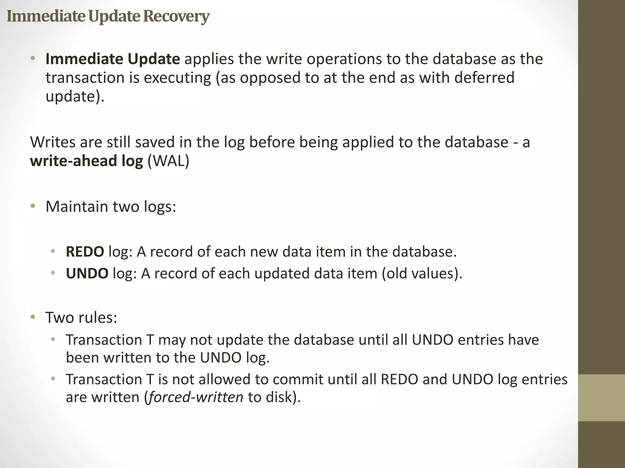 Immediate Update Recovery 
• Immediate Update applies the write operations to the database as the 
transaction is executing (as opposed to at the end as with deferred 
update). 
Writes are still saved in the log before being applied to the database - a 
write-ahead log (WAL) 
• Maintain two logs: 
• REDO log: A record of each new data item in the database. 
• UNDO log: A record of each updated data item (old values). 
• Two rules: 
• Transaction T may not update the database until all UNDO entries have 
been written to the UNDO log. 
• Transaction T is not allowed to commit until all REDO and UNDO log entries 
are written (forced-written to disk). 
 