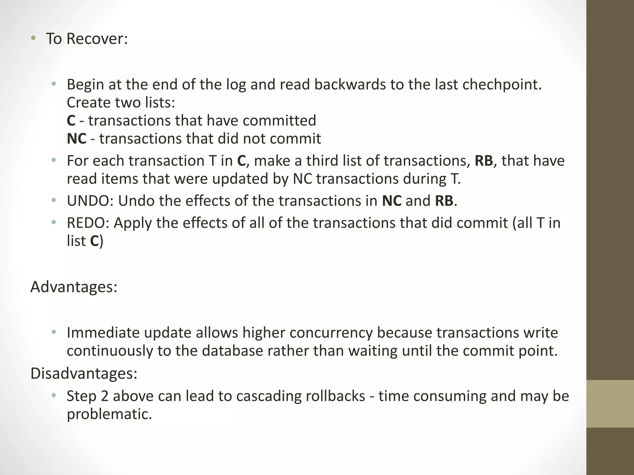 • To Recover: 
• Begin at the end of the log and read backwards to the last chechpoint. 
Create two lists: 
C - transactions that have committed 
NC - transactions that did not commit 
• For each transaction T in C, make a third list of transactions, RB, that have 
read items that were updated by NC transactions during T. 
• UNDO: Undo the effects of the transactions in NC and RB. 
• REDO: Apply the effects of all of the transactions that did commit (all T in 
list C) 
Advantages: 
• Immediate update allows higher concurrency because transactions write 
continuously to the database rather than waiting until the commit point. 
Disadvantages: 
• Step 2 above can lead to cascading rollbacks - time consuming and may be 
problematic. 
 