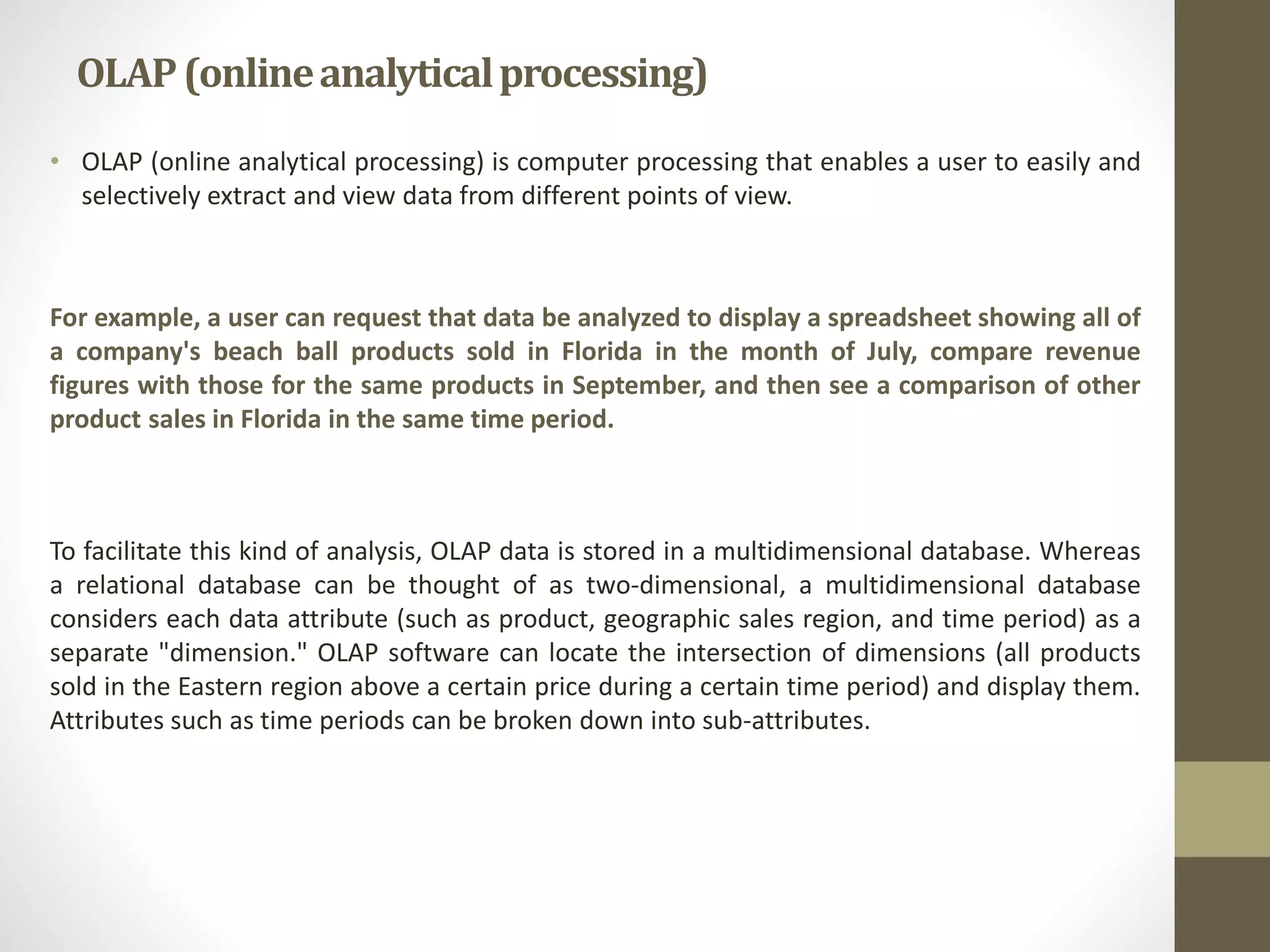 OLAP (online analytical processing) 
• OLAP (online analytical processing) is computer processing that enables a user to easily and 
selectively extract and view data from different points of view. 
For example, a user can request that data be analyzed to display a spreadsheet showing all of 
a company's beach ball products sold in Florida in the month of July, compare revenue 
figures with those for the same products in September, and then see a comparison of other 
product sales in Florida in the same time period. 
To facilitate this kind of analysis, OLAP data is stored in a multidimensional database. Whereas 
a relational database can be thought of as two-dimensional, a multidimensional database 
considers each data attribute (such as product, geographic sales region, and time period) as a 
separate "dimension." OLAP software can locate the intersection of dimensions (all products 
sold in the Eastern region above a certain price during a certain time period) and display them. 
Attributes such as time periods can be broken down into sub-attributes. 
 