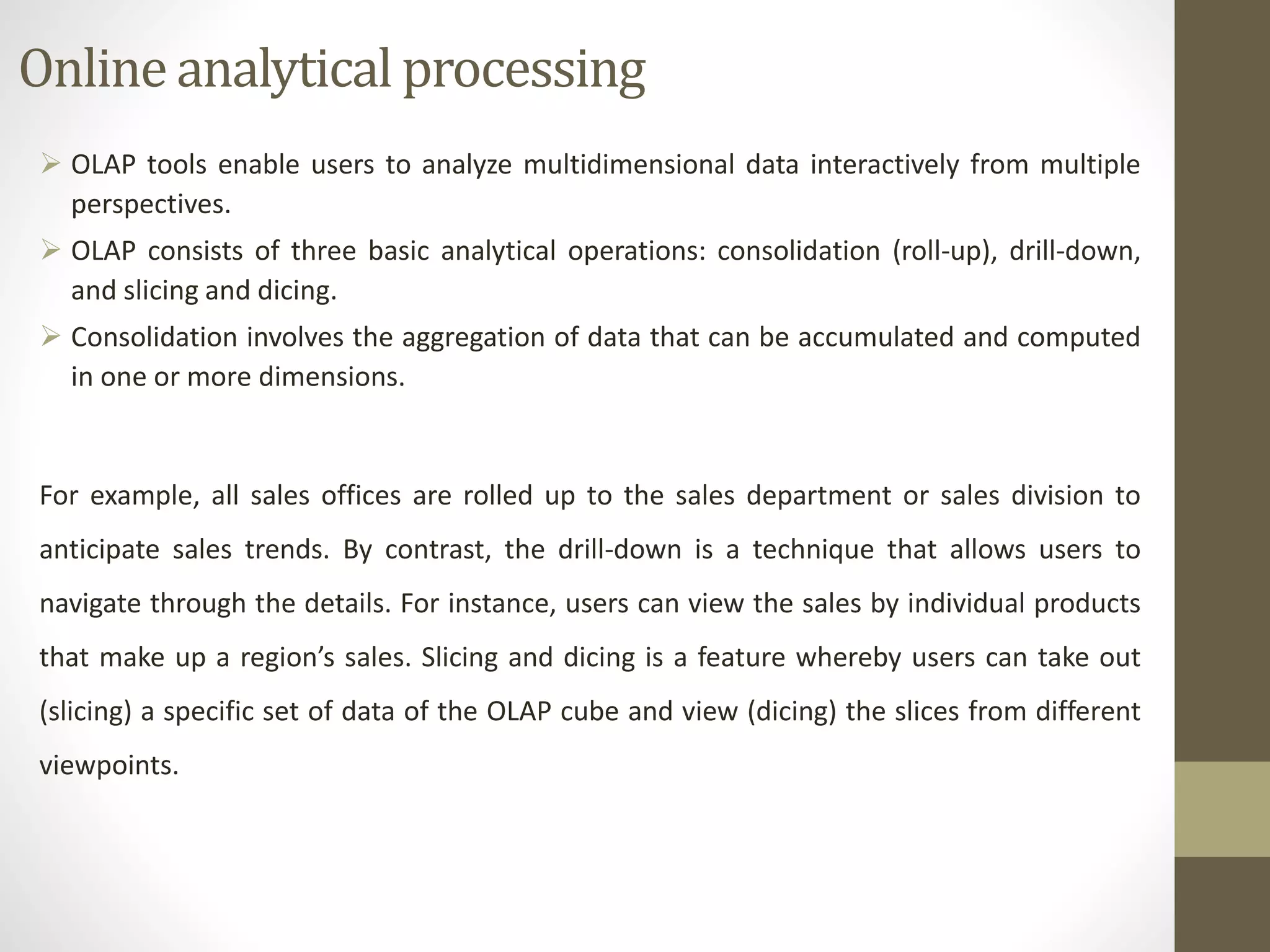 Online analytical processing 
 OLAP tools enable users to analyze multidimensional data interactively from multiple 
perspectives. 
 OLAP consists of three basic analytical operations: consolidation (roll-up), drill-down, 
and slicing and dicing. 
 Consolidation involves the aggregation of data that can be accumulated and computed 
in one or more dimensions. 
For example, all sales offices are rolled up to the sales department or sales division to 
anticipate sales trends. By contrast, the drill-down is a technique that allows users to 
navigate through the details. For instance, users can view the sales by individual products 
that make up a region’s sales. Slicing and dicing is a feature whereby users can take out 
(slicing) a specific set of data of the OLAP cube and view (dicing) the slices from different 
viewpoints. 
 