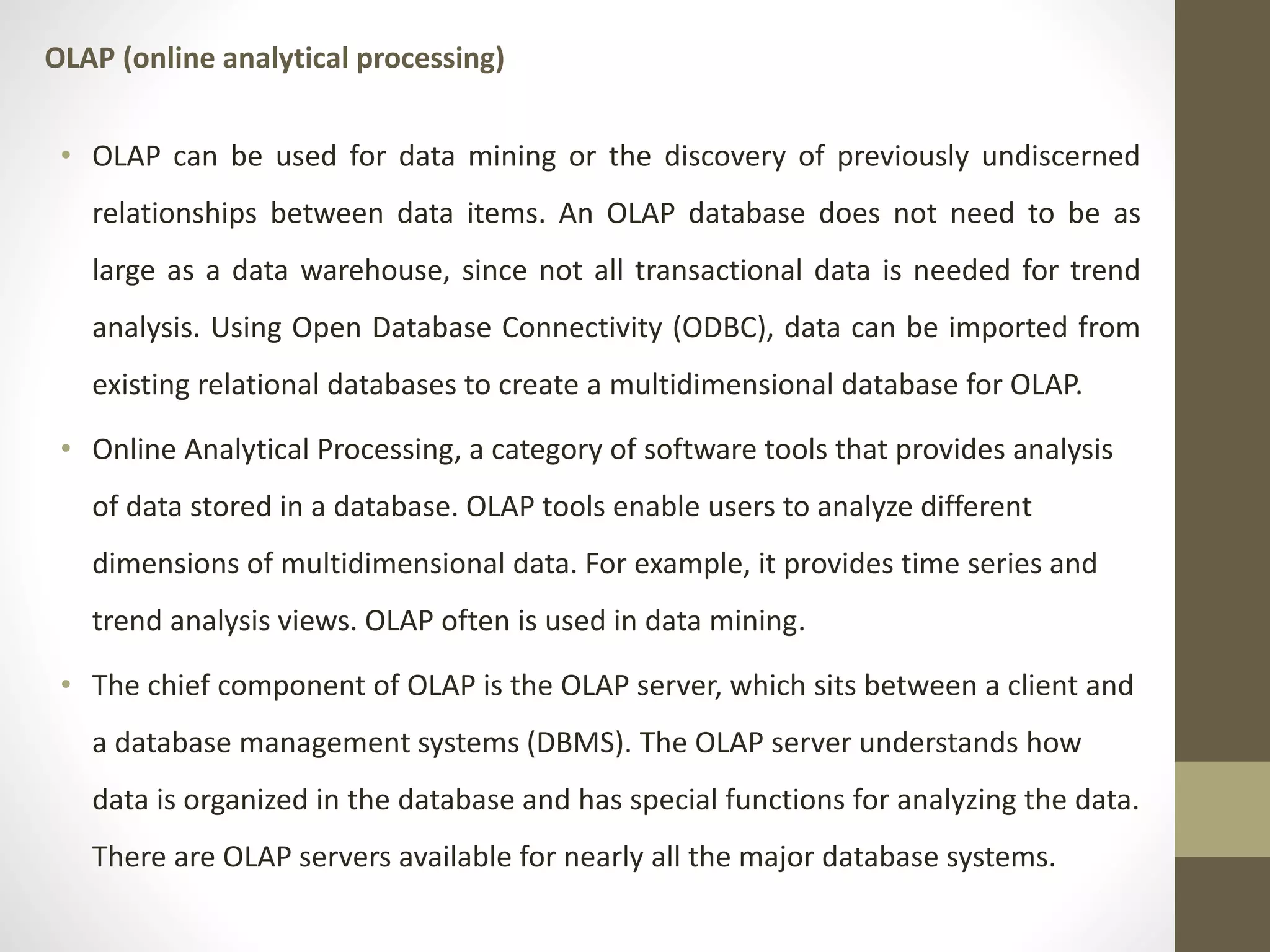 OLAP (online analytical processing) 
• OLAP can be used for data mining or the discovery of previously undiscerned 
relationships between data items. An OLAP database does not need to be as 
large as a data warehouse, since not all transactional data is needed for trend 
analysis. Using Open Database Connectivity (ODBC), data can be imported from 
existing relational databases to create a multidimensional database for OLAP. 
• Online Analytical Processing, a category of software tools that provides analysis 
of data stored in a database. OLAP tools enable users to analyze different 
dimensions of multidimensional data. For example, it provides time series and 
trend analysis views. OLAP often is used in data mining. 
• The chief component of OLAP is the OLAP server, which sits between a client and 
a database management systems (DBMS). The OLAP server understands how 
data is organized in the database and has special functions for analyzing the data. 
There are OLAP servers available for nearly all the major database systems. 
 