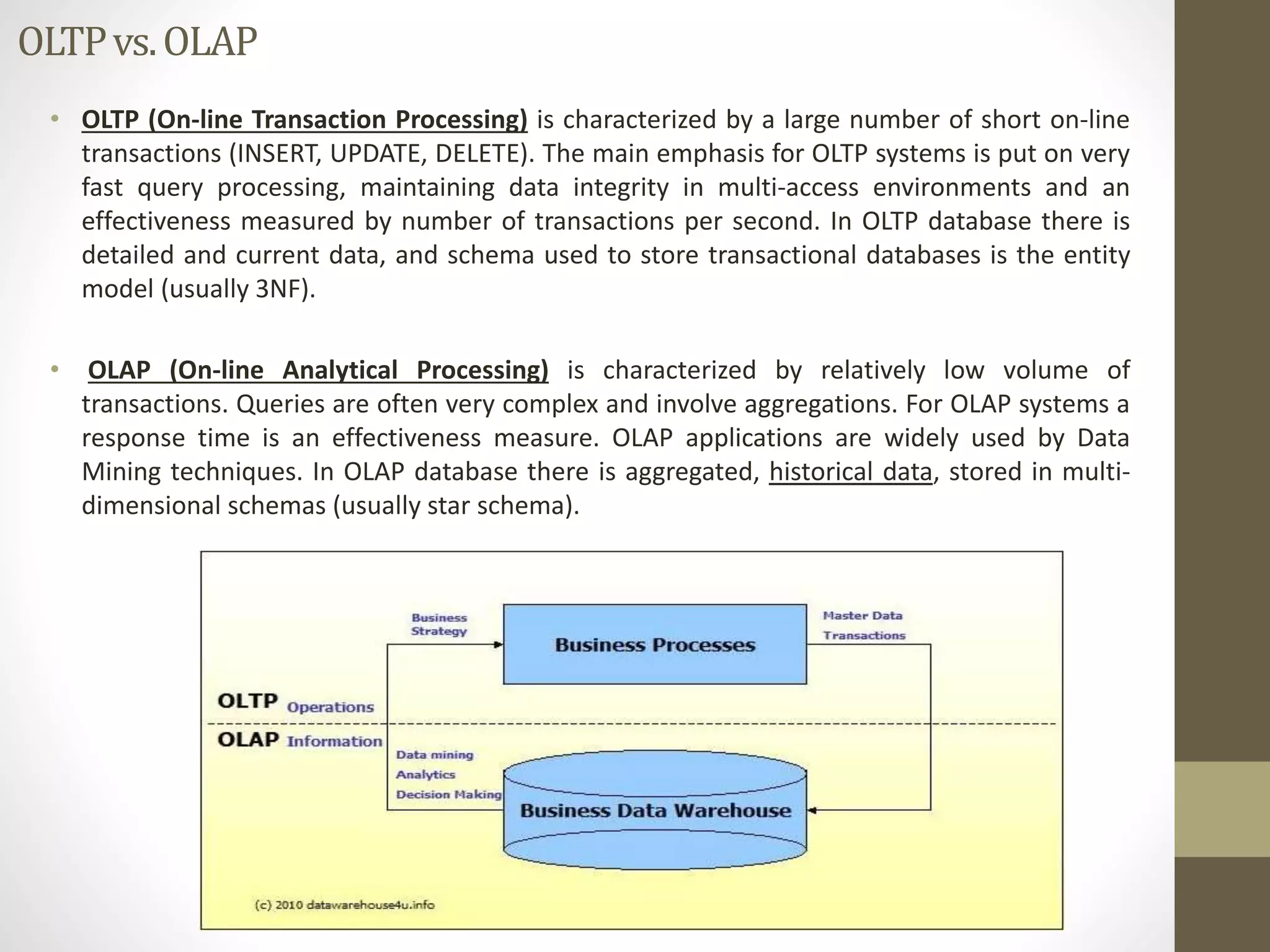 OLTP vs. OLAP 
• OLTP (On-line Transaction Processing) is characterized by a large number of short on-line 
transactions (INSERT, UPDATE, DELETE). The main emphasis for OLTP systems is put on very 
fast query processing, maintaining data integrity in multi-access environments and an 
effectiveness measured by number of transactions per second. In OLTP database there is 
detailed and current data, and schema used to store transactional databases is the entity 
model (usually 3NF). 
• OLAP (On-line Analytical Processing) is characterized by relatively low volume of 
transactions. Queries are often very complex and involve aggregations. For OLAP systems a 
response time is an effectiveness measure. OLAP applications are widely used by Data 
Mining techniques. In OLAP database there is aggregated, historical data, stored in multi-dimensional 
schemas (usually star schema). 
 