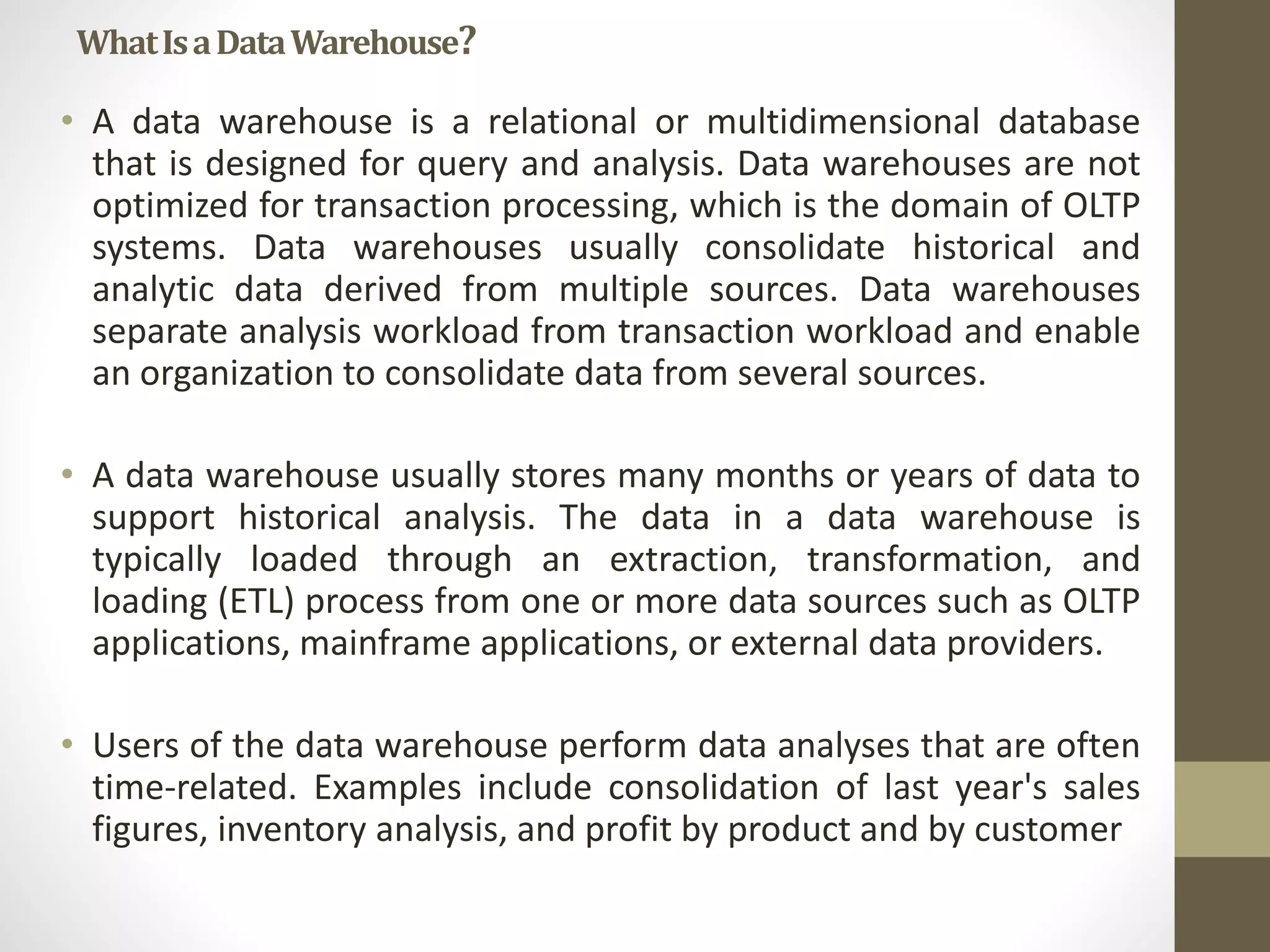 What Is a Data Warehouse? 
• A data warehouse is a relational or multidimensional database 
that is designed for query and analysis. Data warehouses are not 
optimized for transaction processing, which is the domain of OLTP 
systems. Data warehouses usually consolidate historical and 
analytic data derived from multiple sources. Data warehouses 
separate analysis workload from transaction workload and enable 
an organization to consolidate data from several sources. 
• A data warehouse usually stores many months or years of data to 
support historical analysis. The data in a data warehouse is 
typically loaded through an extraction, transformation, and 
loading (ETL) process from one or more data sources such as OLTP 
applications, mainframe applications, or external data providers. 
• Users of the data warehouse perform data analyses that are often 
time-related. Examples include consolidation of last year's sales 
figures, inventory analysis, and profit by product and by customer 
 