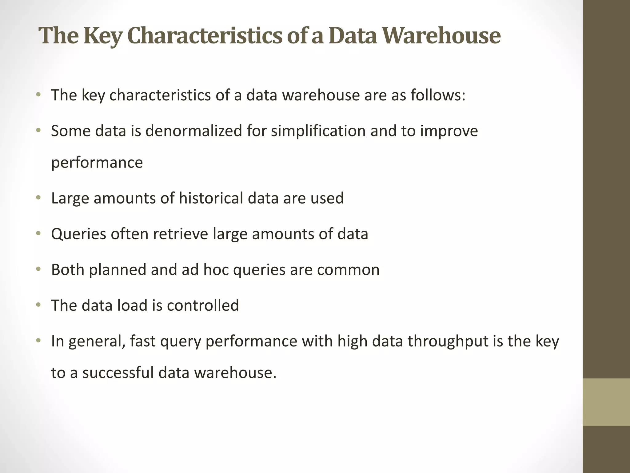 The Key Characteristics of a Data Warehouse 
• The key characteristics of a data warehouse are as follows: 
• Some data is denormalized for simplification and to improve 
performance 
• Large amounts of historical data are used 
• Queries often retrieve large amounts of data 
• Both planned and ad hoc queries are common 
• The data load is controlled 
• In general, fast query performance with high data throughput is the key 
to a successful data warehouse. 
 