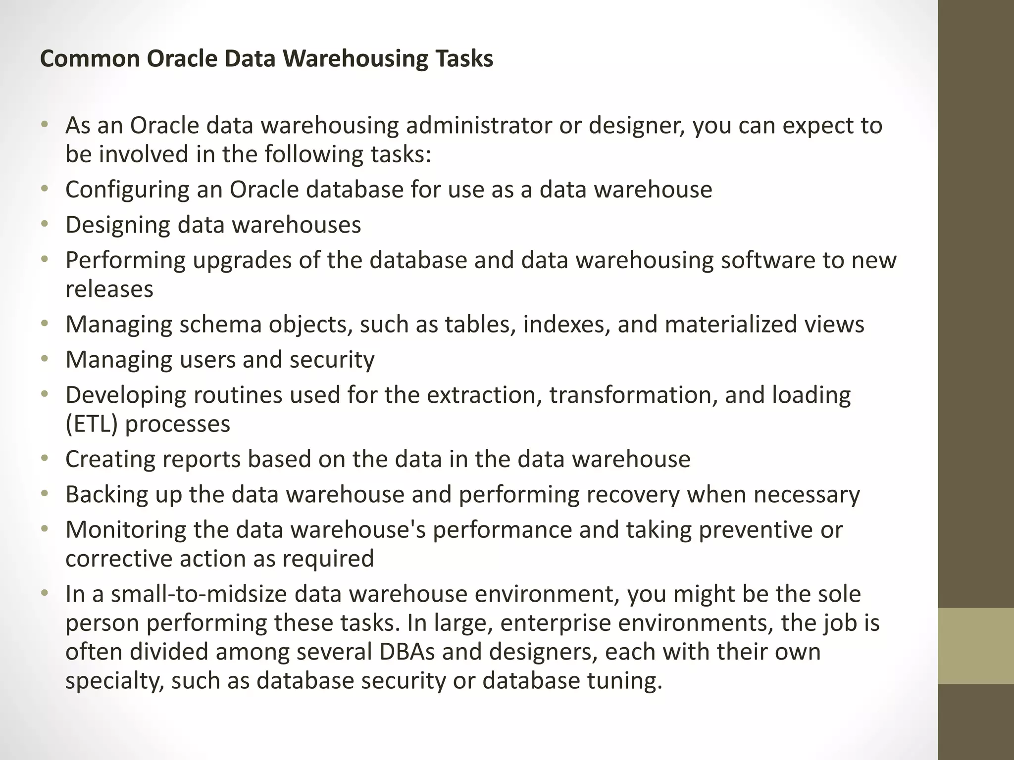 Common Oracle Data Warehousing Tasks 
• As an Oracle data warehousing administrator or designer, you can expect to 
be involved in the following tasks: 
• Configuring an Oracle database for use as a data warehouse 
• Designing data warehouses 
• Performing upgrades of the database and data warehousing software to new 
releases 
• Managing schema objects, such as tables, indexes, and materialized views 
• Managing users and security 
• Developing routines used for the extraction, transformation, and loading 
(ETL) processes 
• Creating reports based on the data in the data warehouse 
• Backing up the data warehouse and performing recovery when necessary 
• Monitoring the data warehouse's performance and taking preventive or 
corrective action as required 
• In a small-to-midsize data warehouse environment, you might be the sole 
person performing these tasks. In large, enterprise environments, the job is 
often divided among several DBAs and designers, each with their own 
specialty, such as database security or database tuning. 
 