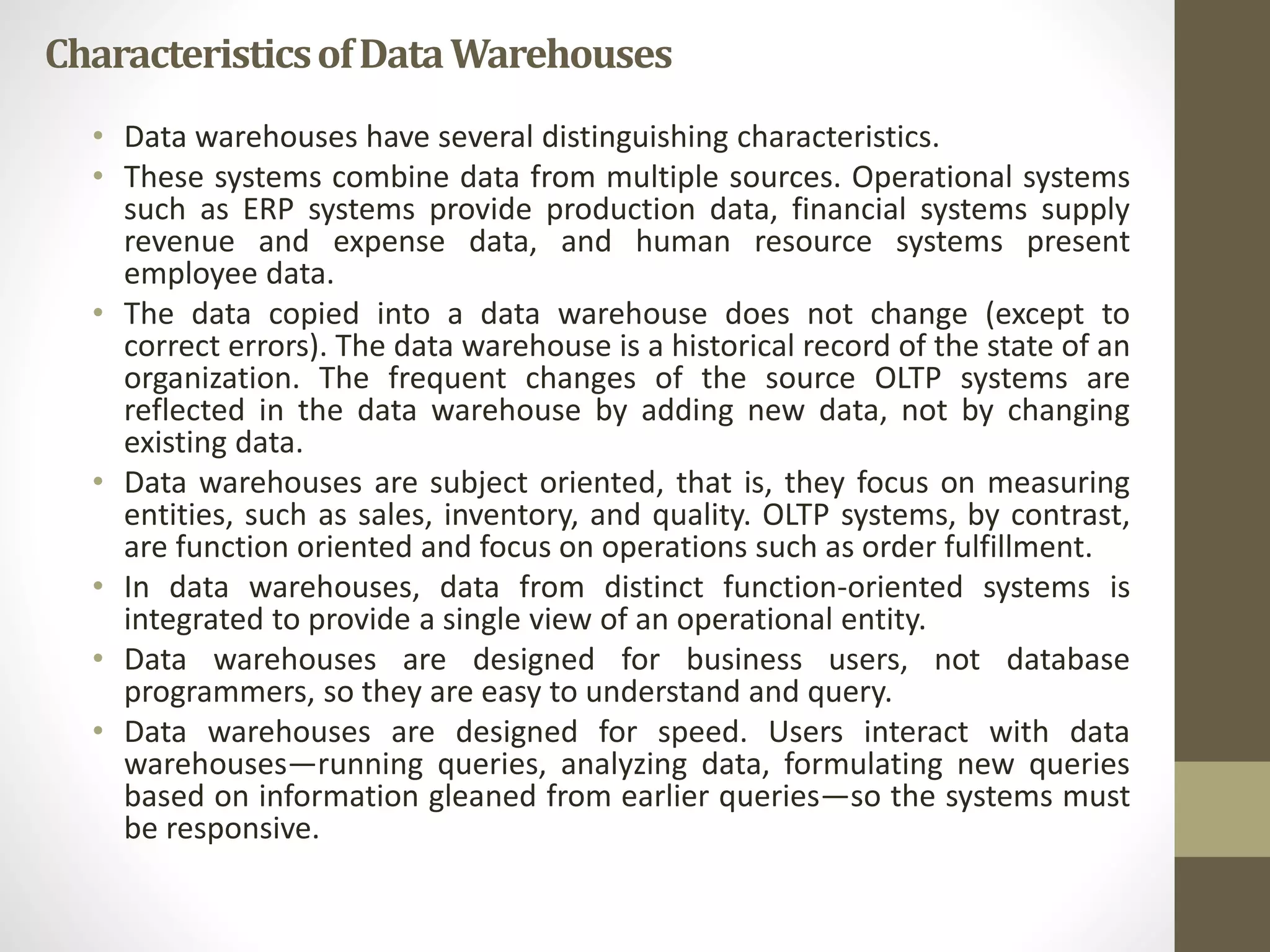 Characteristics of Data Warehouses 
• Data warehouses have several distinguishing characteristics. 
• These systems combine data from multiple sources. Operational systems 
such as ERP systems provide production data, financial systems supply 
revenue and expense data, and human resource systems present 
employee data. 
• The data copied into a data warehouse does not change (except to 
correct errors). The data warehouse is a historical record of the state of an 
organization. The frequent changes of the source OLTP systems are 
reflected in the data warehouse by adding new data, not by changing 
existing data. 
• Data warehouses are subject oriented, that is, they focus on measuring 
entities, such as sales, inventory, and quality. OLTP systems, by contrast, 
are function oriented and focus on operations such as order fulfillment. 
• In data warehouses, data from distinct function-oriented systems is 
integrated to provide a single view of an operational entity. 
• Data warehouses are designed for business users, not database 
programmers, so they are easy to understand and query. 
• Data warehouses are designed for speed. Users interact with data 
warehouses—running queries, analyzing data, formulating new queries 
based on information gleaned from earlier queries—so the systems must 
be responsive. 
 