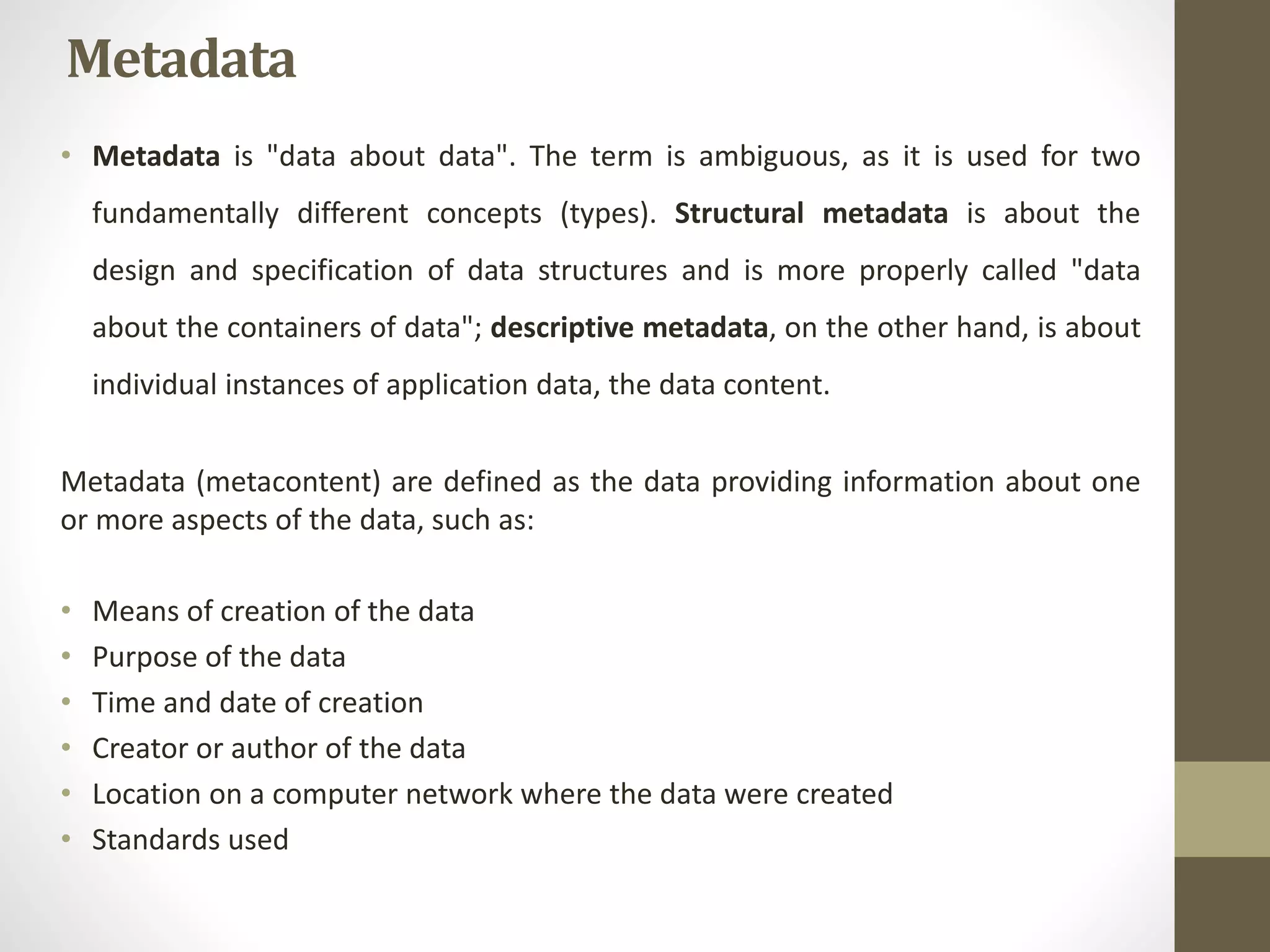 Metadata 
• Metadata is "data about data". The term is ambiguous, as it is used for two 
fundamentally different concepts (types). Structural metadata is about the 
design and specification of data structures and is more properly called "data 
about the containers of data"; descriptive metadata, on the other hand, is about 
individual instances of application data, the data content. 
Metadata (metacontent) are defined as the data providing information about one 
or more aspects of the data, such as: 
• Means of creation of the data 
• Purpose of the data 
• Time and date of creation 
• Creator or author of the data 
• Location on a computer network where the data were created 
• Standards used 
 