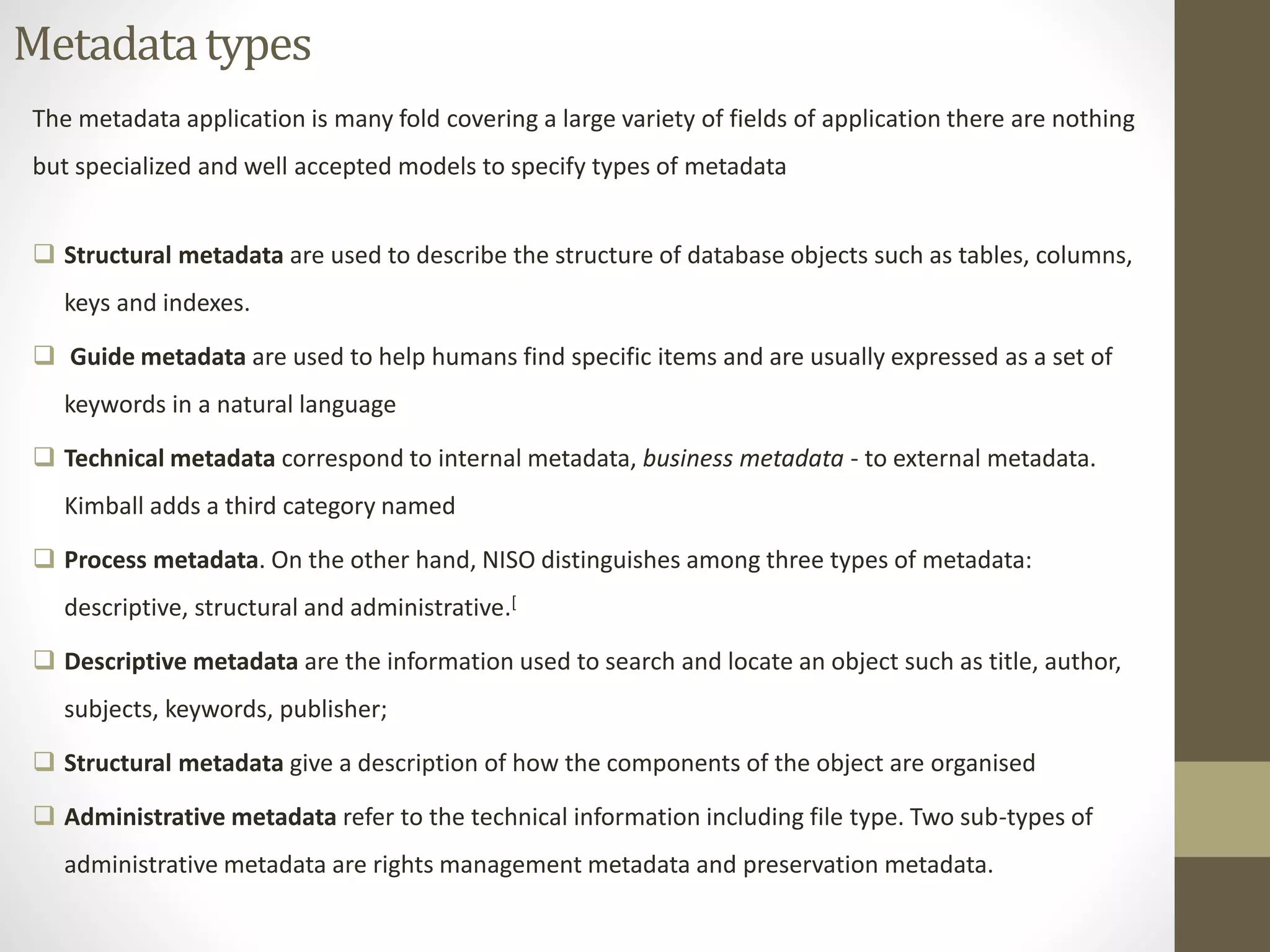 Metadata types 
The metadata application is many fold covering a large variety of fields of application there are nothing 
but specialized and well accepted models to specify types of metadata 
 Structural metadata are used to describe the structure of database objects such as tables, columns, 
keys and indexes. 
 Guide metadata are used to help humans find specific items and are usually expressed as a set of 
keywords in a natural language 
 Technical metadata correspond to internal metadata, business metadata - to external metadata. 
Kimball adds a third category named 
 Process metadata. On the other hand, NISO distinguishes among three types of metadata: 
descriptive, structural and administrative.[ 
 Descriptive metadata are the information used to search and locate an object such as title, author, 
subjects, keywords, publisher; 
 Structural metadata give a description of how the components of the object are organised 
 Administrative metadata refer to the technical information including file type. Two sub-types of 
administrative metadata are rights management metadata and preservation metadata. 
 