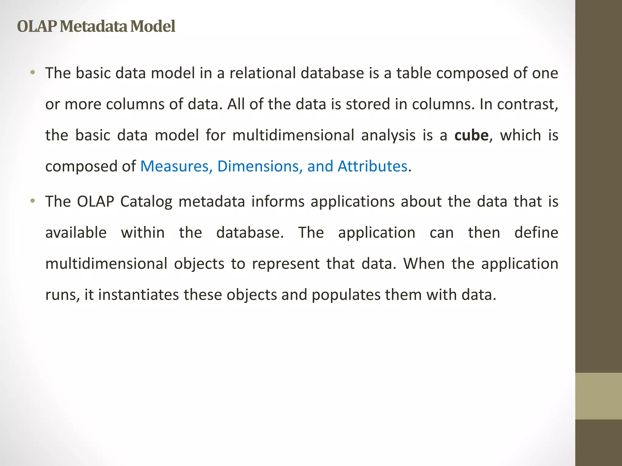 OLAP Metadata Model 
• The basic data model in a relational database is a table composed of one 
or more columns of data. All of the data is stored in columns. In contrast, 
the basic data model for multidimensional analysis is a cube, which is 
composed of Measures, Dimensions, and Attributes. 
• The OLAP Catalog metadata informs applications about the data that is 
available within the database. The application can then define 
multidimensional objects to represent that data. When the application 
runs, it instantiates these objects and populates them with data. 
 