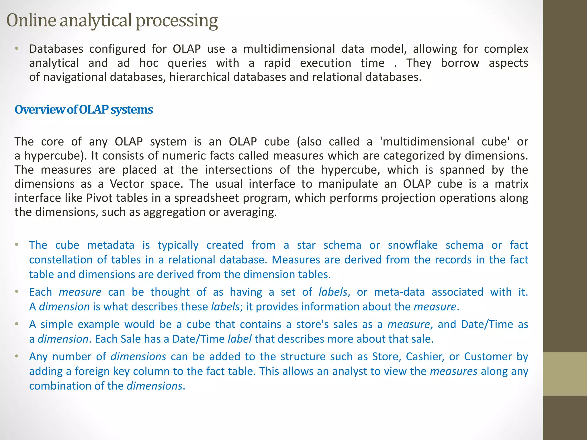 Online analytical processing 
• Databases configured for OLAP use a multidimensional data model, allowing for complex 
analytical and ad hoc queries with a rapid execution time . They borrow aspects 
of navigational databases, hierarchical databases and relational databases. 
OverviewofOLAPsystems 
The core of any OLAP system is an OLAP cube (also called a 'multidimensional cube' or 
a hypercube). It consists of numeric facts called measures which are categorized by dimensions. 
The measures are placed at the intersections of the hypercube, which is spanned by the 
dimensions as a Vector space. The usual interface to manipulate an OLAP cube is a matrix 
interface like Pivot tables in a spreadsheet program, which performs projection operations along 
the dimensions, such as aggregation or averaging. 
• The cube metadata is typically created from a star schema or snowflake schema or fact 
constellation of tables in a relational database. Measures are derived from the records in the fact 
table and dimensions are derived from the dimension tables. 
• Each measure can be thought of as having a set of labels, or meta-data associated with it. 
A dimension is what describes these labels; it provides information about the measure. 
• A simple example would be a cube that contains a store's sales as a measure, and Date/Time as 
a dimension. Each Sale has a Date/Time label that describes more about that sale. 
• Any number of dimensions can be added to the structure such as Store, Cashier, or Customer by 
adding a foreign key column to the fact table. This allows an analyst to view the measures along any 
combination of the dimensions. 
 