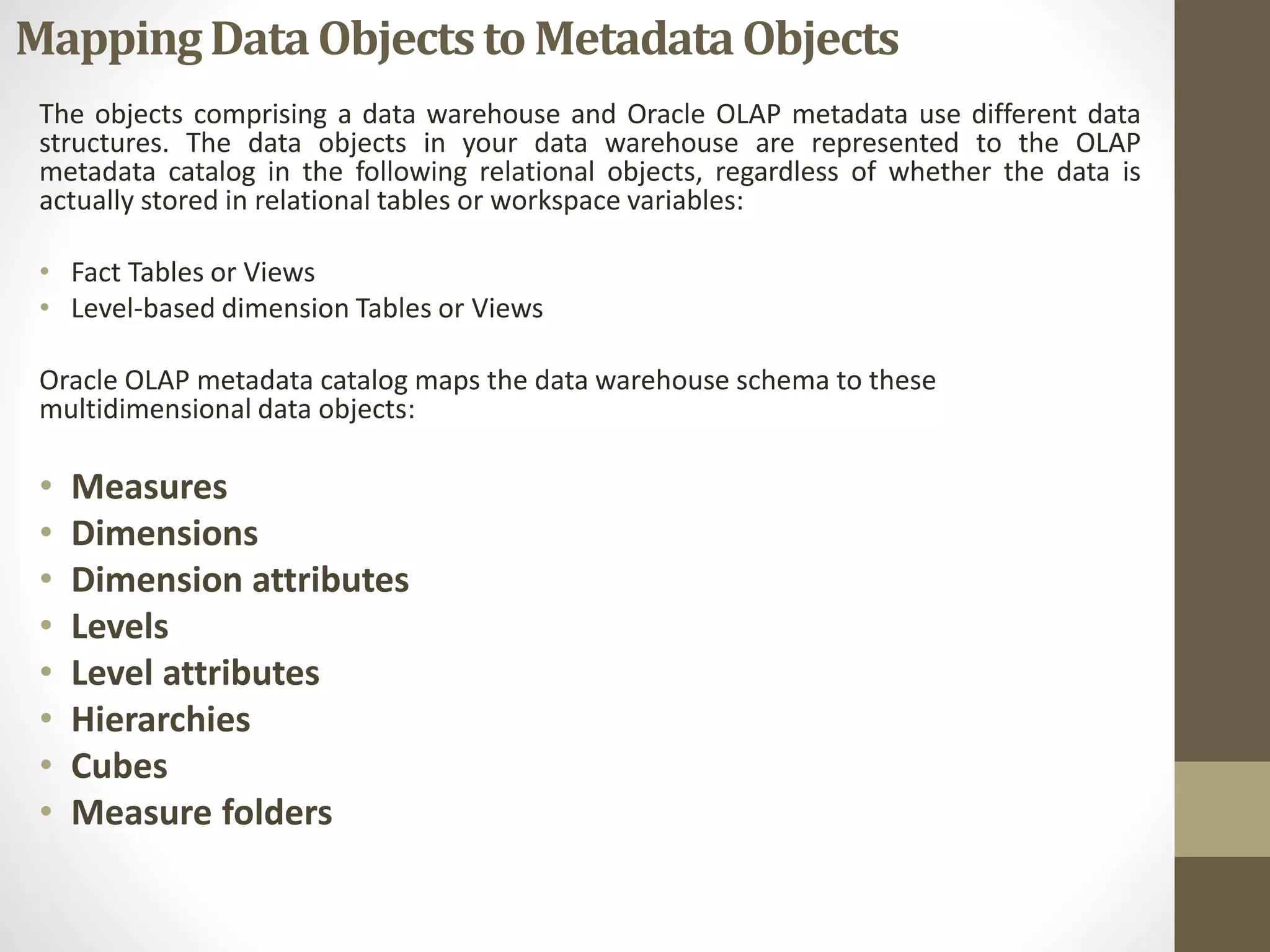 Mapping Data Objects to Metadata Objects 
The objects comprising a data warehouse and Oracle OLAP metadata use different data 
structures. The data objects in your data warehouse are represented to the OLAP 
metadata catalog in the following relational objects, regardless of whether the data is 
actually stored in relational tables or workspace variables: 
• Fact Tables or Views 
• Level-based dimension Tables or Views 
Oracle OLAP metadata catalog maps the data warehouse schema to these 
multidimensional data objects: 
• Measures 
• Dimensions 
• Dimension attributes 
• Levels 
• Level attributes 
• Hierarchies 
• Cubes 
• Measure folders 
 