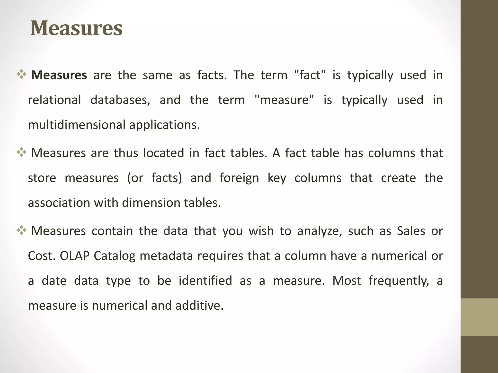 Measures 
 Measures are the same as facts. The term "fact" is typically used in 
relational databases, and the term "measure" is typically used in 
multidimensional applications. 
 Measures are thus located in fact tables. A fact table has columns that 
store measures (or facts) and foreign key columns that create the 
association with dimension tables. 
 Measures contain the data that you wish to analyze, such as Sales or 
Cost. OLAP Catalog metadata requires that a column have a numerical or 
a date data type to be identified as a measure. Most frequently, a 
measure is numerical and additive. 
 