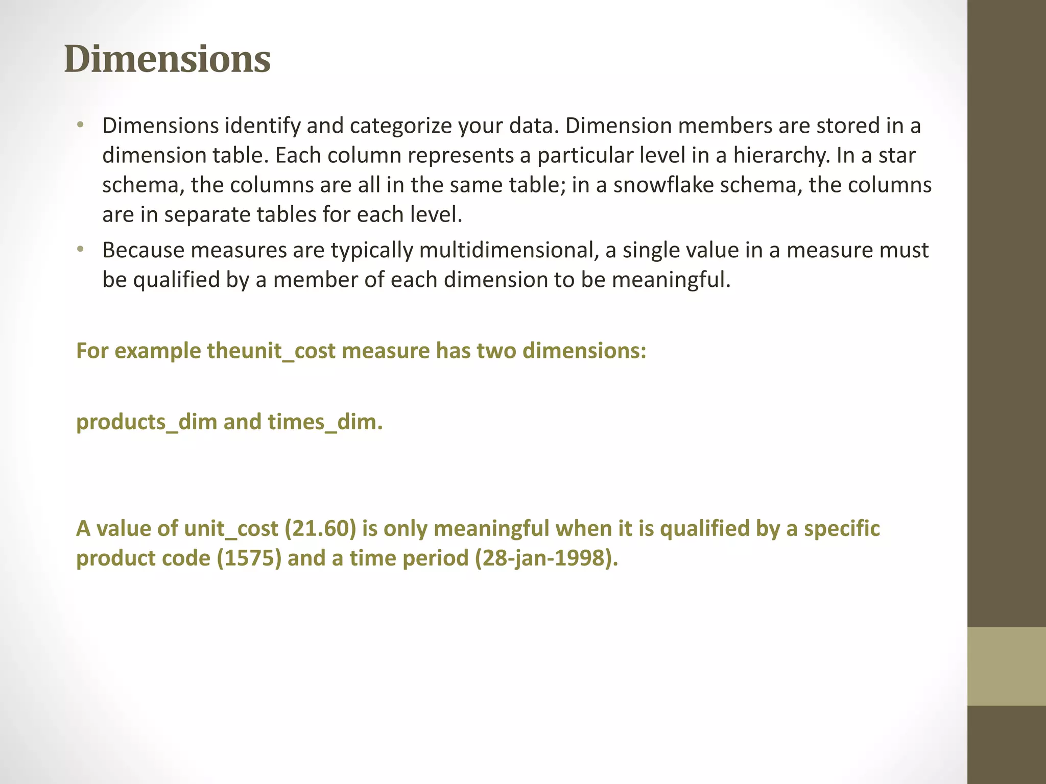 Dimensions 
• Dimensions identify and categorize your data. Dimension members are stored in a 
dimension table. Each column represents a particular level in a hierarchy. In a star 
schema, the columns are all in the same table; in a snowflake schema, the columns 
are in separate tables for each level. 
• Because measures are typically multidimensional, a single value in a measure must 
be qualified by a member of each dimension to be meaningful. 
For example theunit_cost measure has two dimensions: 
products_dim and times_dim. 
A value of unit_cost (21.60) is only meaningful when it is qualified by a specific 
product code (1575) and a time period (28-jan-1998). 
 