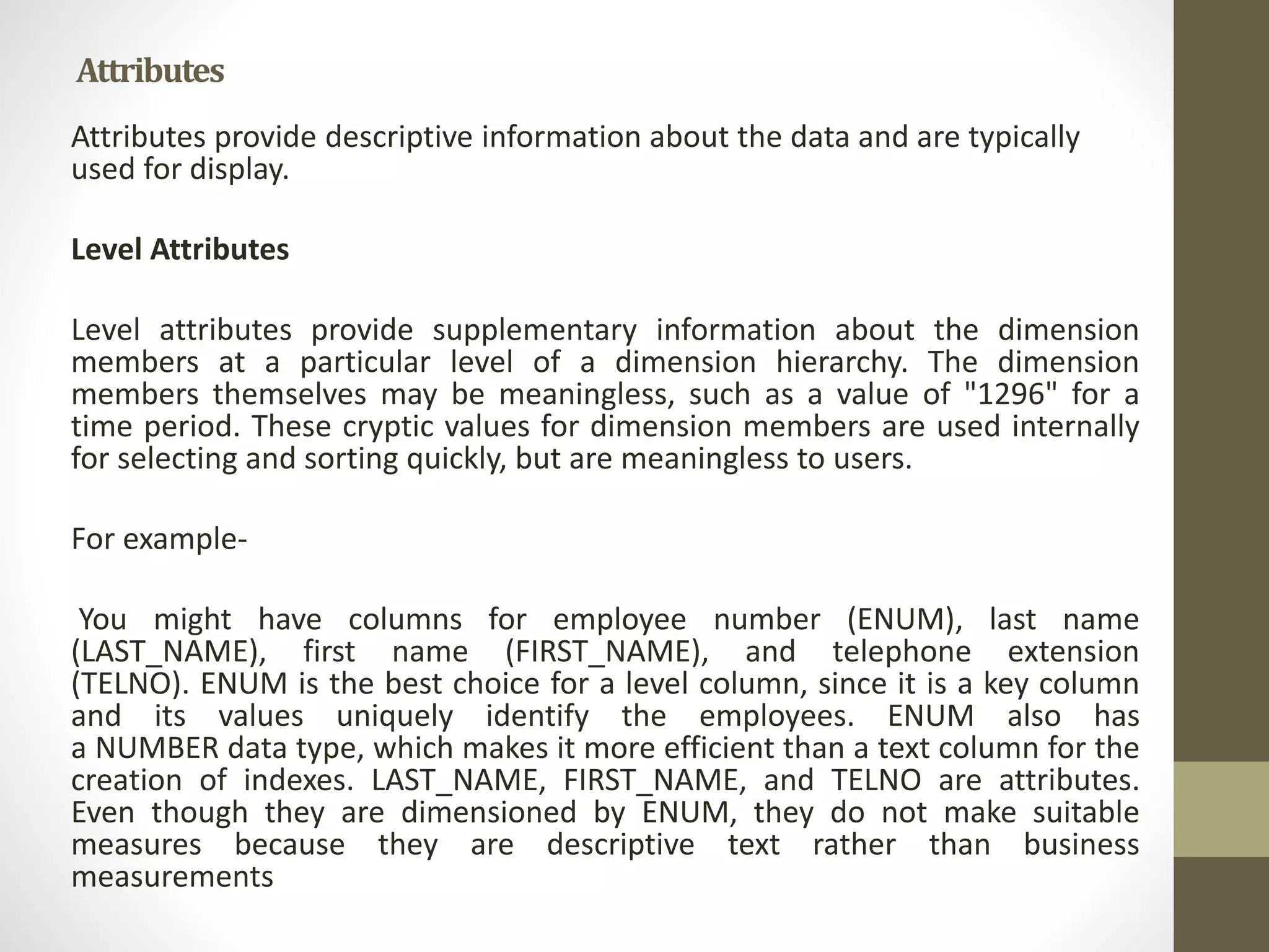 Attributes 
Attributes provide descriptive information about the data and are typically 
used for display. 
Level Attributes 
Level attributes provide supplementary information about the dimension 
members at a particular level of a dimension hierarchy. The dimension 
members themselves may be meaningless, such as a value of "1296" for a 
time period. These cryptic values for dimension members are used internally 
for selecting and sorting quickly, but are meaningless to users. 
For example- 
You might have columns for employee number (ENUM), last name 
(LAST_NAME), first name (FIRST_NAME), and telephone extension 
(TELNO). ENUM is the best choice for a level column, since it is a key column 
and its values uniquely identify the employees. ENUM also has 
a NUMBER data type, which makes it more efficient than a text column for the 
creation of indexes. LAST_NAME, FIRST_NAME, and TELNO are attributes. 
Even though they are dimensioned by ENUM, they do not make suitable 
measures because they are descriptive text rather than business 
measurements 
 