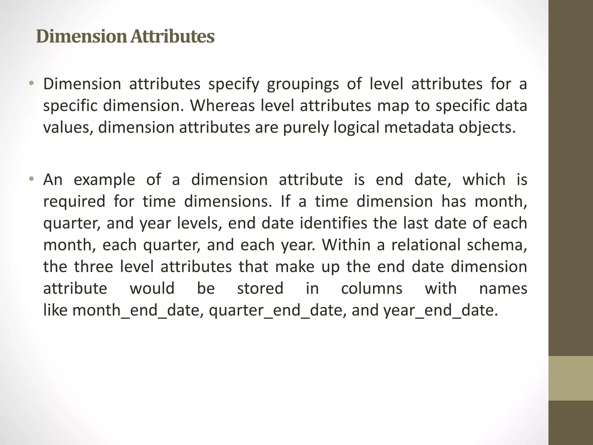 Dimension Attributes 
• Dimension attributes specify groupings of level attributes for a 
specific dimension. Whereas level attributes map to specific data 
values, dimension attributes are purely logical metadata objects. 
• An example of a dimension attribute is end date, which is 
required for time dimensions. If a time dimension has month, 
quarter, and year levels, end date identifies the last date of each 
month, each quarter, and each year. Within a relational schema, 
the three level attributes that make up the end date dimension 
attribute would be stored in columns with names 
like month_end_date, quarter_end_date, and year_end_date. 
 
