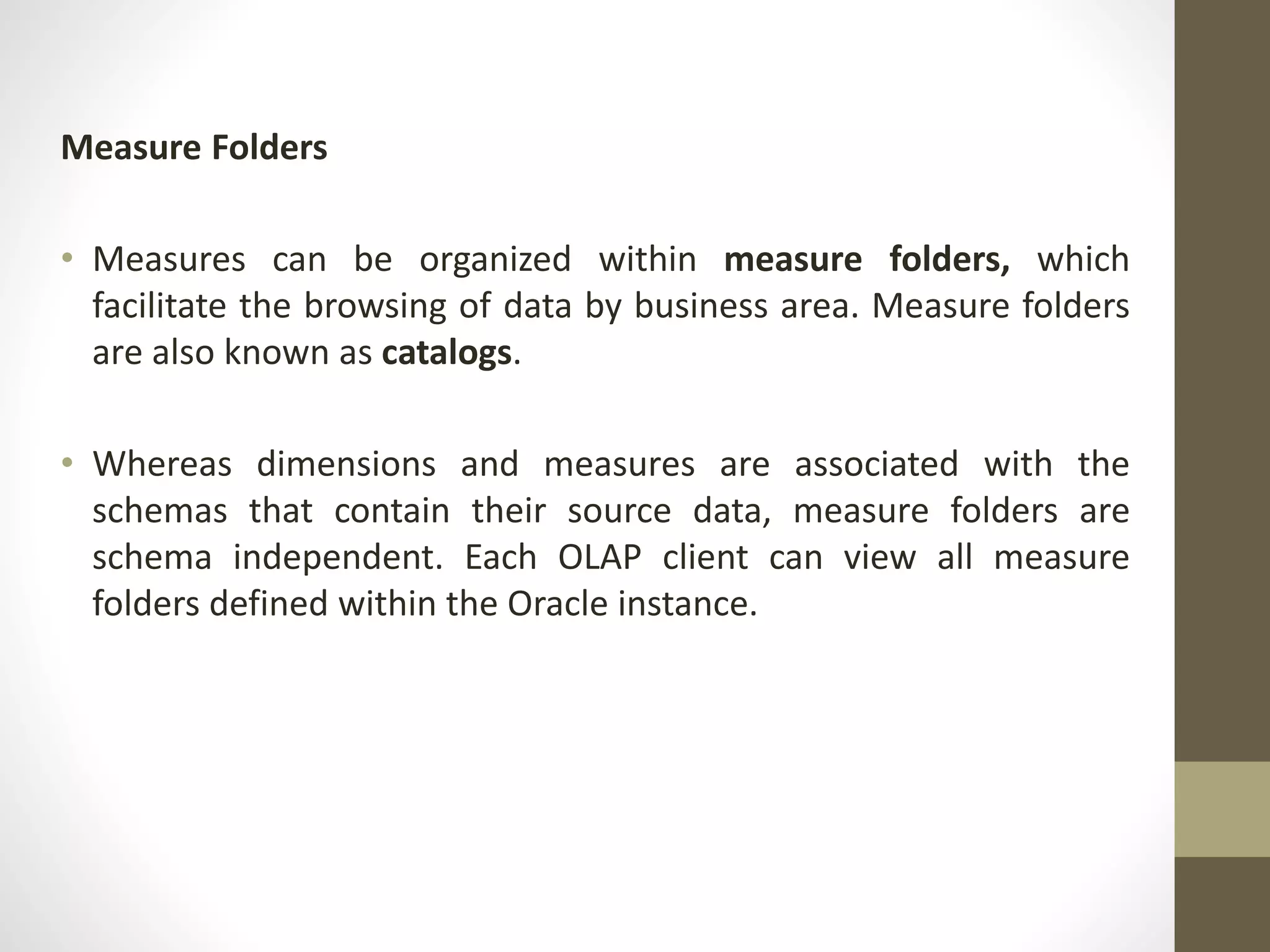 Measure Folders 
• Measures can be organized within measure folders, which 
facilitate the browsing of data by business area. Measure folders 
are also known as catalogs. 
• Whereas dimensions and measures are associated with the 
schemas that contain their source data, measure folders are 
schema independent. Each OLAP client can view all measure 
folders defined within the Oracle instance. 
 