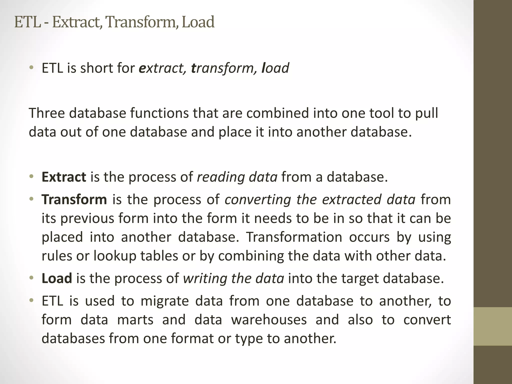 ETL -Extract, Transform, Load 
• ETL is short for extract, transform, load 
Three database functions that are combined into one tool to pull 
data out of one database and place it into another database. 
• Extract is the process of reading data from a database. 
• Transform is the process of converting the extracted data from 
its previous form into the form it needs to be in so that it can be 
placed into another database. Transformation occurs by using 
rules or lookup tables or by combining the data with other data. 
• Load is the process of writing the data into the target database. 
• ETL is used to migrate data from one database to another, to 
form data marts and data warehouses and also to convert 
databases from one format or type to another. 
 