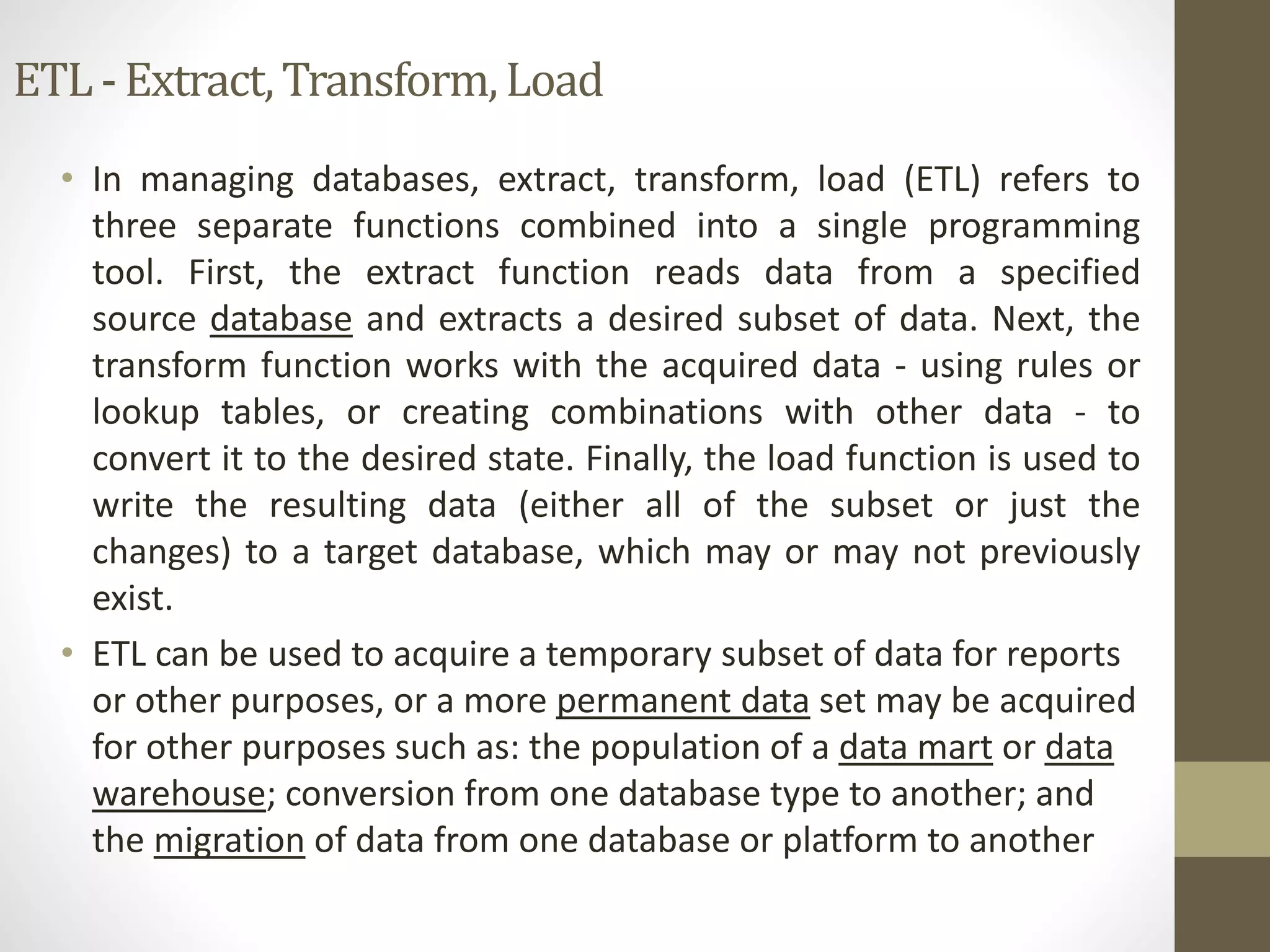 ETL - Extract, Transform, Load 
• In managing databases, extract, transform, load (ETL) refers to 
three separate functions combined into a single programming 
tool. First, the extract function reads data from a specified 
source database and extracts a desired subset of data. Next, the 
transform function works with the acquired data - using rules or 
lookup tables, or creating combinations with other data - to 
convert it to the desired state. Finally, the load function is used to 
write the resulting data (either all of the subset or just the 
changes) to a target database, which may or may not previously 
exist. 
• ETL can be used to acquire a temporary subset of data for reports 
or other purposes, or a more permanent data set may be acquired 
for other purposes such as: the population of a data mart or data 
warehouse; conversion from one database type to another; and 
the migration of data from one database or platform to another 
 