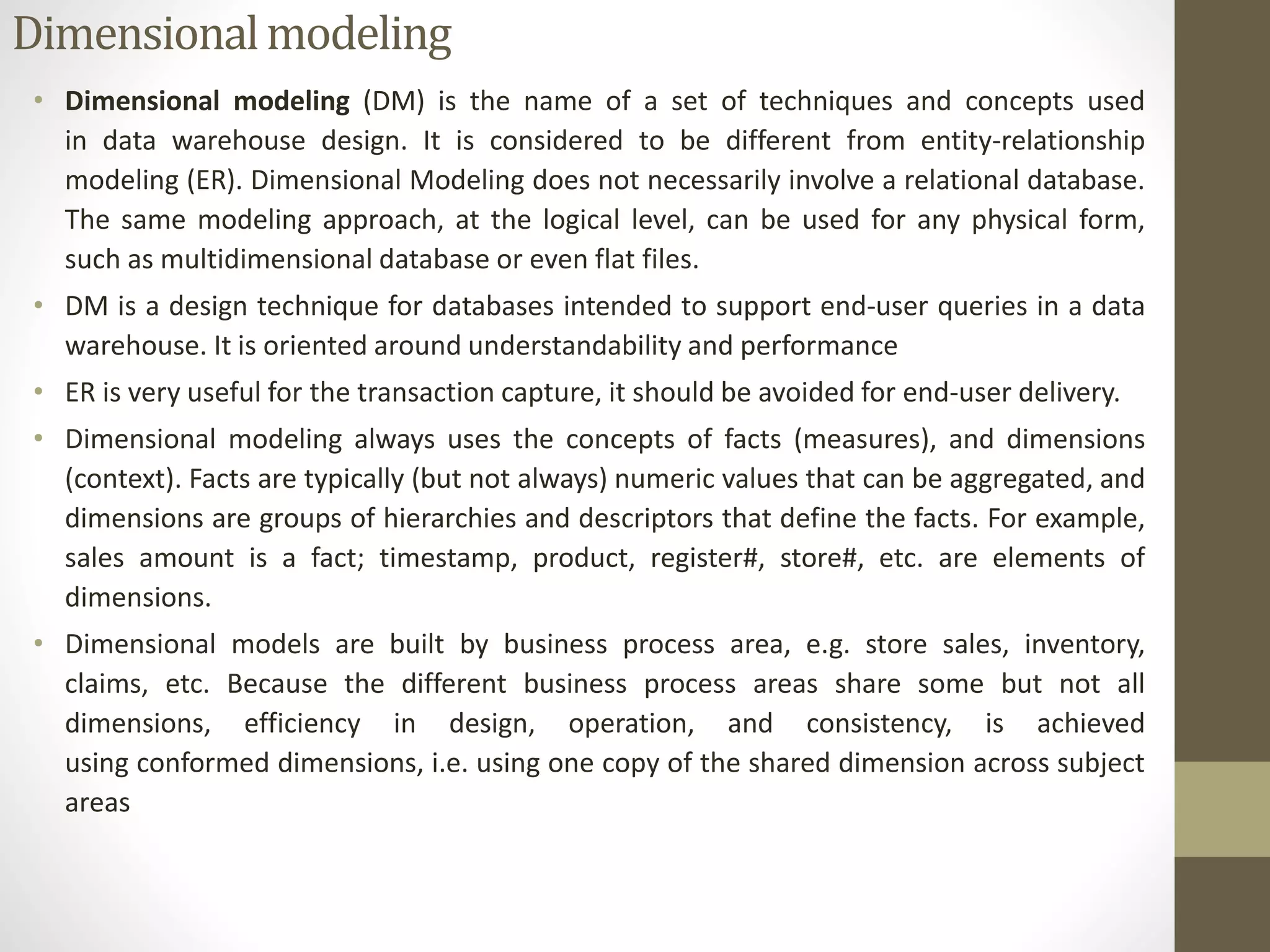 Dimensional modeling 
• Dimensional modeling (DM) is the name of a set of techniques and concepts used 
in data warehouse design. It is considered to be different from entity-relationship 
modeling (ER). Dimensional Modeling does not necessarily involve a relational database. 
The same modeling approach, at the logical level, can be used for any physical form, 
such as multidimensional database or even flat files. 
• DM is a design technique for databases intended to support end-user queries in a data 
warehouse. It is oriented around understandability and performance 
• ER is very useful for the transaction capture, it should be avoided for end-user delivery. 
• Dimensional modeling always uses the concepts of facts (measures), and dimensions 
(context). Facts are typically (but not always) numeric values that can be aggregated, and 
dimensions are groups of hierarchies and descriptors that define the facts. For example, 
sales amount is a fact; timestamp, product, register#, store#, etc. are elements of 
dimensions. 
• Dimensional models are built by business process area, e.g. store sales, inventory, 
claims, etc. Because the different business process areas share some but not all 
dimensions, efficiency in design, operation, and consistency, is achieved 
using conformed dimensions, i.e. using one copy of the shared dimension across subject 
areas 
 