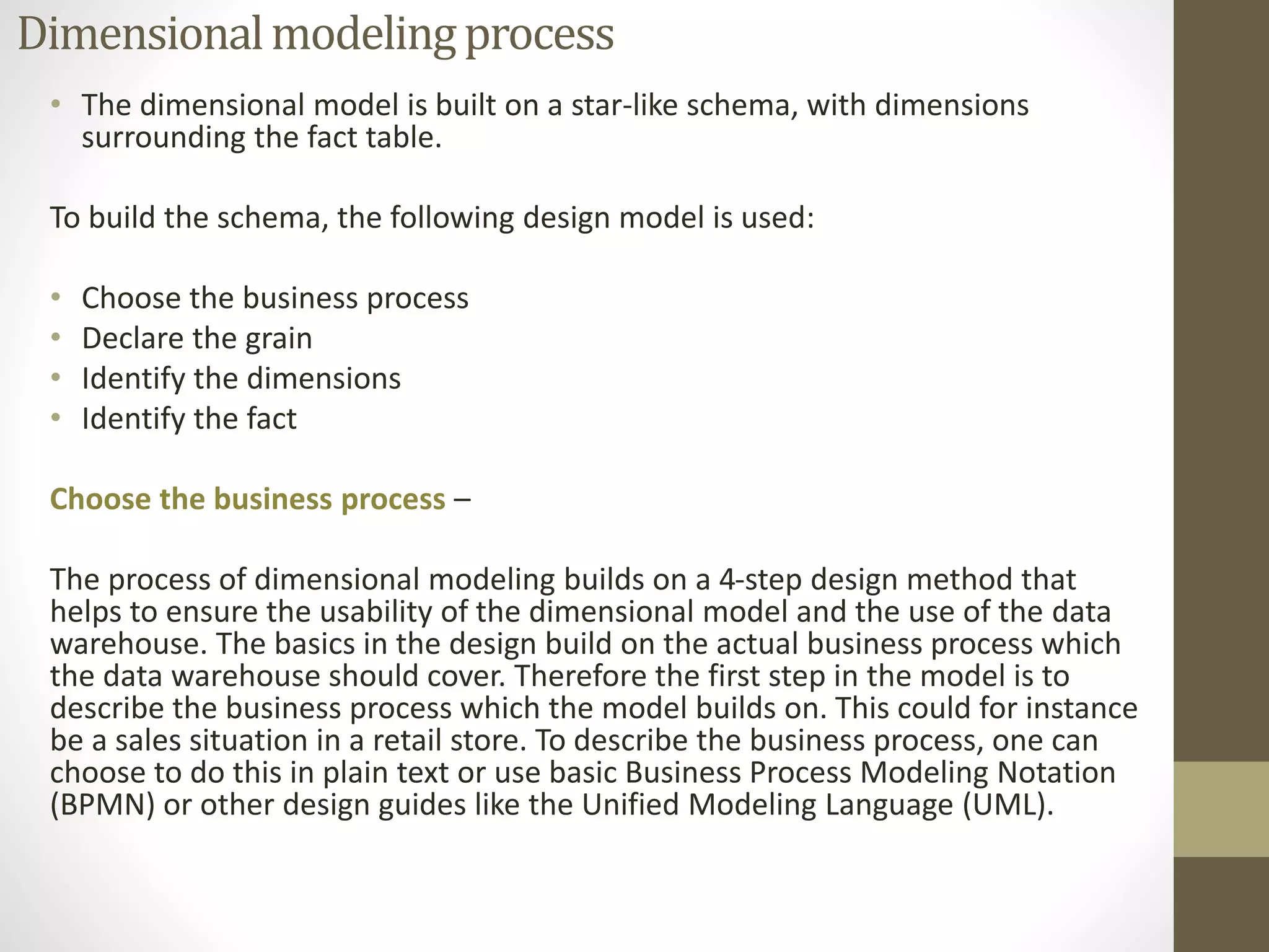 Dimensional modeling process 
• The dimensional model is built on a star-like schema, with dimensions 
surrounding the fact table. 
To build the schema, the following design model is used: 
• Choose the business process 
• Declare the grain 
• Identify the dimensions 
• Identify the fact 
Choose the business process – 
The process of dimensional modeling builds on a 4-step design method that 
helps to ensure the usability of the dimensional model and the use of the data 
warehouse. The basics in the design build on the actual business process which 
the data warehouse should cover. Therefore the first step in the model is to 
describe the business process which the model builds on. This could for instance 
be a sales situation in a retail store. To describe the business process, one can 
choose to do this in plain text or use basic Business Process Modeling Notation 
(BPMN) or other design guides like the Unified Modeling Language (UML). 
 