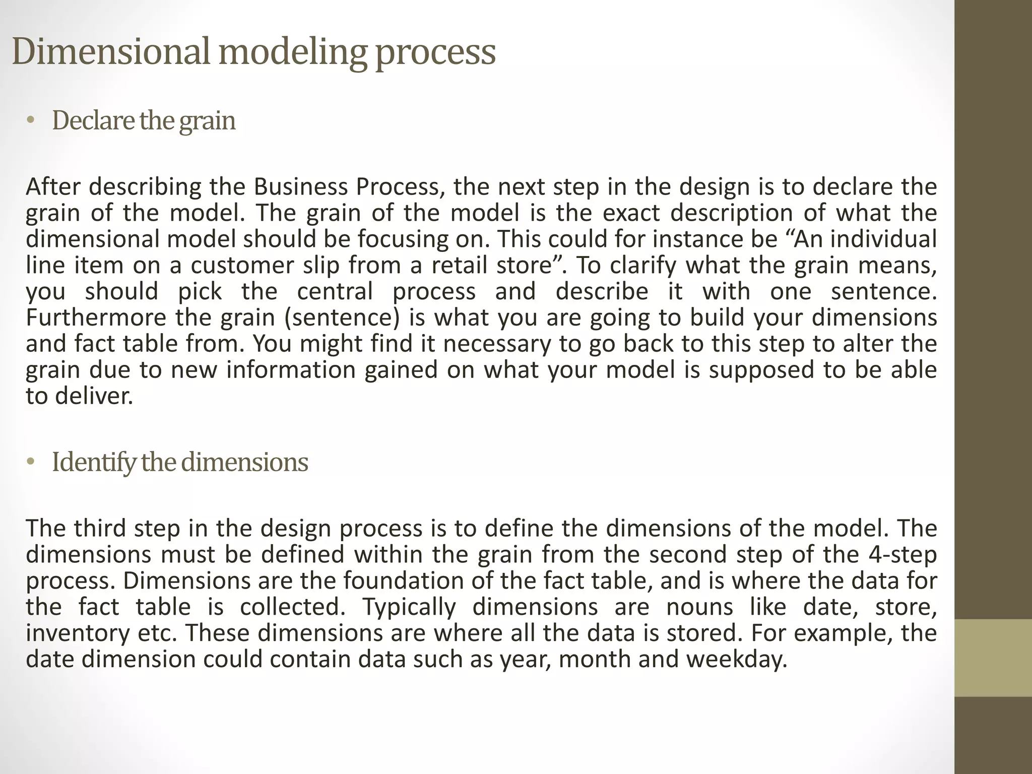 Dimensional modeling process 
• Declare the grain 
After describing the Business Process, the next step in the design is to declare the 
grain of the model. The grain of the model is the exact description of what the 
dimensional model should be focusing on. This could for instance be “An individual 
line item on a customer slip from a retail store”. To clarify what the grain means, 
you should pick the central process and describe it with one sentence. 
Furthermore the grain (sentence) is what you are going to build your dimensions 
and fact table from. You might find it necessary to go back to this step to alter the 
grain due to new information gained on what your model is supposed to be able 
to deliver. 
• Identify the dimensions 
The third step in the design process is to define the dimensions of the model. The 
dimensions must be defined within the grain from the second step of the 4-step 
process. Dimensions are the foundation of the fact table, and is where the data for 
the fact table is collected. Typically dimensions are nouns like date, store, 
inventory etc. These dimensions are where all the data is stored. For example, the 
date dimension could contain data such as year, month and weekday. 
 