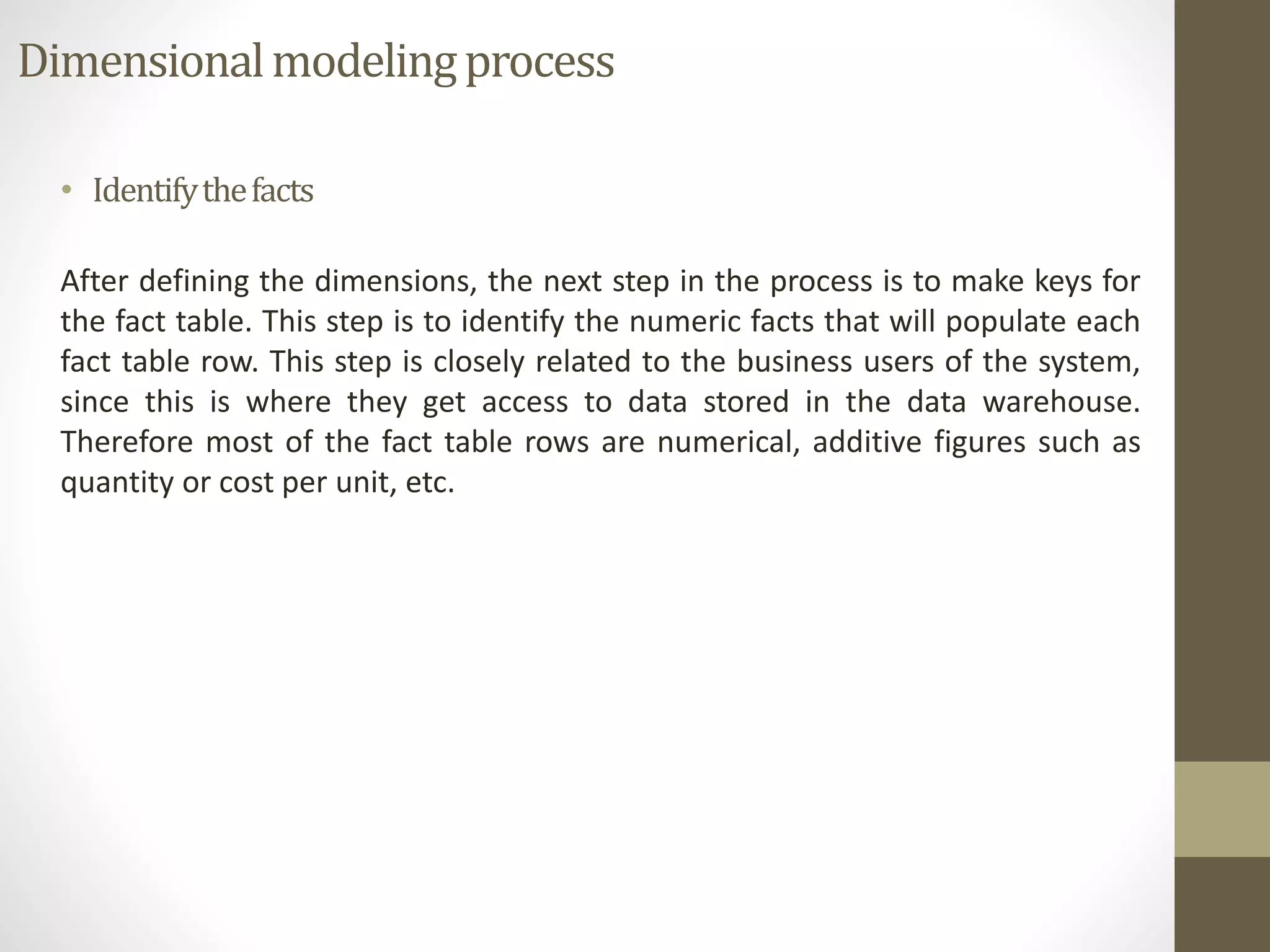 Dimensional modeling process 
• Identify the facts 
After defining the dimensions, the next step in the process is to make keys for 
the fact table. This step is to identify the numeric facts that will populate each 
fact table row. This step is closely related to the business users of the system, 
since this is where they get access to data stored in the data warehouse. 
Therefore most of the fact table rows are numerical, additive figures such as 
quantity or cost per unit, etc. 
 