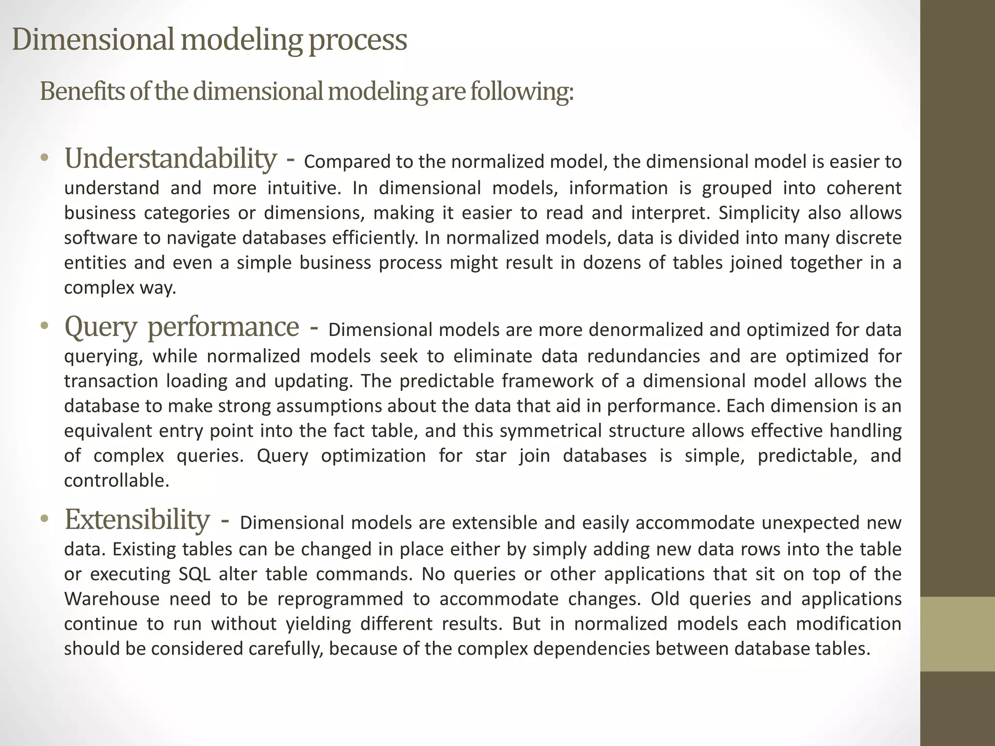 Dimensional modeling process 
Benefits of the dimensional modeling are following: 
• Understandability - Compared to the normalized model, the dimensional model is easier to 
understand and more intuitive. In dimensional models, information is grouped into coherent 
business categories or dimensions, making it easier to read and interpret. Simplicity also allows 
software to navigate databases efficiently. In normalized models, data is divided into many discrete 
entities and even a simple business process might result in dozens of tables joined together in a 
complex way. 
• Query performance - Dimensional models are more denormalized and optimized for data 
querying, while normalized models seek to eliminate data redundancies and are optimized for 
transaction loading and updating. The predictable framework of a dimensional model allows the 
database to make strong assumptions about the data that aid in performance. Each dimension is an 
equivalent entry point into the fact table, and this symmetrical structure allows effective handling 
of complex queries. Query optimization for star join databases is simple, predictable, and 
controllable. 
• Extensibility - Dimensional models are extensible and easily accommodate unexpected new 
data. Existing tables can be changed in place either by simply adding new data rows into the table 
or executing SQL alter table commands. No queries or other applications that sit on top of the 
Warehouse need to be reprogrammed to accommodate changes. Old queries and applications 
continue to run without yielding different results. But in normalized models each modification 
should be considered carefully, because of the complex dependencies between database tables. 
 