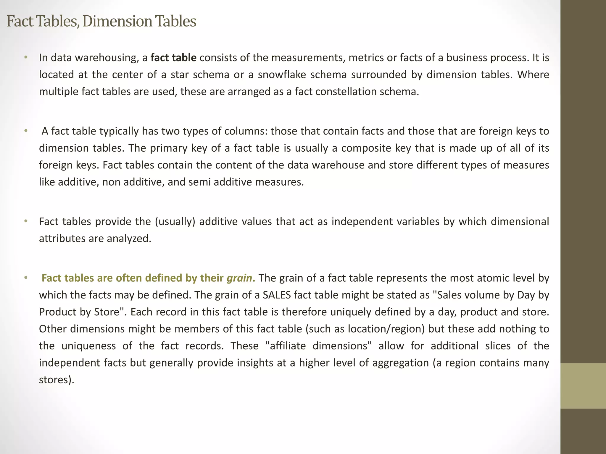 Fact Tables, Dimension Tables 
• In data warehousing, a fact table consists of the measurements, metrics or facts of a business process. It is 
located at the center of a star schema or a snowflake schema surrounded by dimension tables. Where 
multiple fact tables are used, these are arranged as a fact constellation schema. 
• A fact table typically has two types of columns: those that contain facts and those that are foreign keys to 
dimension tables. The primary key of a fact table is usually a composite key that is made up of all of its 
foreign keys. Fact tables contain the content of the data warehouse and store different types of measures 
like additive, non additive, and semi additive measures. 
• Fact tables provide the (usually) additive values that act as independent variables by which dimensional 
attributes are analyzed. 
• Fact tables are often defined by their grain. The grain of a fact table represents the most atomic level by 
which the facts may be defined. The grain of a SALES fact table might be stated as "Sales volume by Day by 
Product by Store". Each record in this fact table is therefore uniquely defined by a day, product and store. 
Other dimensions might be members of this fact table (such as location/region) but these add nothing to 
the uniqueness of the fact records. These "affiliate dimensions" allow for additional slices of the 
independent facts but generally provide insights at a higher level of aggregation (a region contains many 
stores). 
 