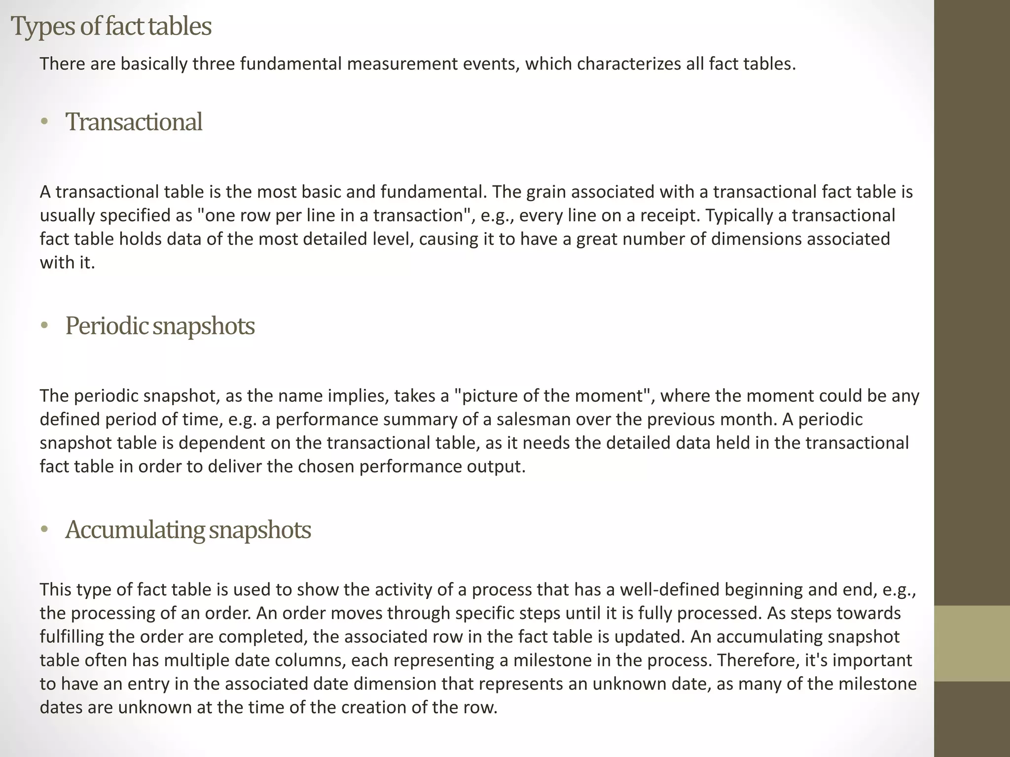 Types of fact tables 
There are basically three fundamental measurement events, which characterizes all fact tables. 
• Transactional 
A transactional table is the most basic and fundamental. The grain associated with a transactional fact table is 
usually specified as "one row per line in a transaction", e.g., every line on a receipt. Typically a transactional 
fact table holds data of the most detailed level, causing it to have a great number of dimensions associated 
with it. 
• Periodic snapshots 
The periodic snapshot, as the name implies, takes a "picture of the moment", where the moment could be any 
defined period of time, e.g. a performance summary of a salesman over the previous month. A periodic 
snapshot table is dependent on the transactional table, as it needs the detailed data held in the transactional 
fact table in order to deliver the chosen performance output. 
• Accumulating snapshots 
This type of fact table is used to show the activity of a process that has a well-defined beginning and end, e.g., 
the processing of an order. An order moves through specific steps until it is fully processed. As steps towards 
fulfilling the order are completed, the associated row in the fact table is updated. An accumulating snapshot 
table often has multiple date columns, each representing a milestone in the process. Therefore, it's important 
to have an entry in the associated date dimension that represents an unknown date, as many of the milestone 
dates are unknown at the time of the creation of the row. 
 